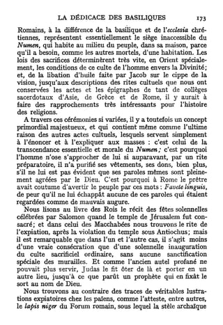 Romains, à la différence de la basilique et de Yecclesia chré-
tiennes, représentent essentiellement le siège inaccessible du
Numen, qui habite au milieu du peuple, dans sa maison, parce
qu'il a besoin, comme les autres mortels, d'une habitation. Les
lois des sacrifices déterminèrent très vite, en Orient spéciale-
ment, les conditions de ce culte de l'homme envers la Divinité;
et, de la libation d'huile faite par Jacob sur le cippe de la
vision, jusqu'aux descriptions des rites cultuels que nous ont
conservées les actes et les épigraphes de tant de collèges
sacerdotaux d'Asie, de Grèce et de Rome, il y aurait à
faire des rapprochements très intéressants pour l'histoire
des religions.
    A travers ces cérémonies si variées, il y a toutefois un concept
primordial majestueux, et qui contient même comme l'ultime
raison des autres actes cultuels, lesquels servent simplement
à l'énoncer et à l'expliquer aux masses : c'est celui de la
transcendance essentielle et morale du Numen; c'est pourquoi
l'homme n'ose s'approcher de lui si auparavant, par un rite
préparatoire, il n ' a purifié ses vêtements, ses dons, bien plus,
s'il ne lui est pas évident que ses paroles mêmes sont pleine-
ment agréées par le Dieu. C'est pourquoi à Rome le prêtre
avait coutume d'avertir le peuple par ces mots : Favete linguis,
de peur qu'il ne lui échappât aucune de ces paroles qui étaient
regardées comme de mauvais augure.
    Nous Usons au livre des Rois le récit des fêtes solennelles
célébrées par Salomon quand le temple de Jérusalem fut con-
sacré; et dans celui des Macchabées nous trouvons le rite de
l'expiation, après la violation du temple sous Antiochus; mais
il est remarquable que dans l'un et l'autre cas, il s'agit moins
d'une vraie consécration que d'une solennelle inauguration
du culte sacrificiel ordinaire, sans aucune sanctification
spéciale des murailles. E t comme l'ancien autel profané ne
pouvait plus servir, J u d a s le fit ôter de là et porter en un
autre heu, jusqu'à ce que parût un prophète qui en fixât le
sort au nom de Dieu.
    Nous trouvons au contraire des traces de véritables lustra-
tions expiatoires chez les païens, comme l'atteste, entre autres,
le lapis niger du Forum romain, sous lequel la stèle archaïque
 