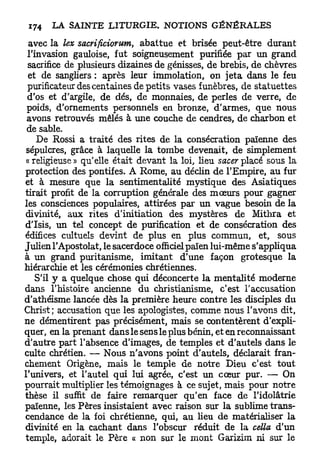 avec la lex sacrificiorum, abattue et brisée peut-être durant
 l'invasion gauloise, fut soigneusement purifiée par un grand
 sacrifice de plusieurs dizaines de génisses, de brebis, de chèvres
 et de sangliers : après leur immolation, on jeta dans le feu
 purificateur des centaines de petits vases funèbres, de statuettes
 d'os et d'argile, de dés, de monnaies, de perles de verre, de
 poids, d'ornements personnels en bronze, d'armes, que nous
 avons retrouvés mêlés à une couche de cendres, de charbon et
 de sable.
    De Rossi a traité des rites de la consécration païenne des
 sépulcres, grâce à laquelle la tombe devenait, de simplement
 «religieuse» qu'elle était devant la loi, lieu sacerplacé sous la
protection des pontifes. A Rome, au déclin de l'Empire, au fur
et à mesure que la sentimentalité mystique des Asiatiques
tirait profit de la corruption générale des mœurs pour gagner
les consciences populaires, attirées par un vague besoin de la
divinité, aux rites d'initiation des mystères de Mithra et
d'Isis, un tel concept de purification et de consécration des
édifices cultuels devint de plus en plus commun, et, sous
Julien l'Apostolat, le sacerdoce officiel païen lui-même s'appliqua
à un grand puritanisme, imitant d'une façon grotesque la
hiérarchie et les cérémonies chrétiennes.
    S'il y a quelque chose qui déconcerte la mentalité moderne
dans Thistoire ancienne du christianisme, c'est l'accusation
d'athéisme lancée dès la première heure contre les disciples du
Christ; accusation que les apologistes, comme nous l'avons dit,
ne démentirent pas précisément, mais se contentèrent d'expli-
quer, en la prenant dans le sens le plus bénin, et en reconnaissant
d'autre part l'absence d'images, de temples et d'autels dans le
culte chrétien. — Nous n'avons point d'autels, déclarait fran-
chement Origène, mais le temple de notre Dieu c'est tout
l'univers, et l'autel qui lui agrée, c'est un cœur pur. — On
pourrait multiplier les témoignages à ce sujet, mais pour notre
thèse il suffit de faire remarquer qu'en face de l'idolâtrie
païenne, les Pères insistaient avec raison sur la sublime trans-
cendance de la foi chrétienne, qui, au lieu de matérialiser la
divinité en la cachant dans l'obscur réduit de la cella d'un
temple, adorait le Père « non sur le mont Garizim ni sur le
 