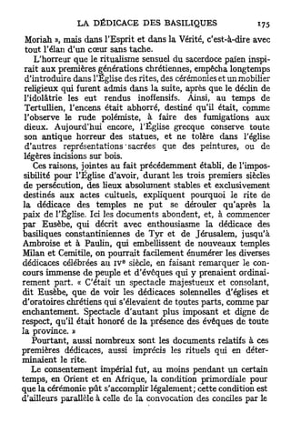 Moriah », mais dans l'Esprit et dans la Vérité, c'est-à-dire avec
 tout l'élan d'un cœur sans tache.
    L'horreur que le ritualisme sensuel du sacerdoce païen inspi-
 rait aux premières générations chrétiennes, empêcha longtemps
 d'introduire dans l'Église des rites, des cérémonies et un mobilier
 religieux qui furent admis dans la suite, après que le déclin de
 l'idolâtrie les eut rendus inoffensifs. Ainsi, au temps de
 Tertullien, l'encens était abhorré, destiné qu'il était, comme
 l'observe le rude polémiste, à faire des fumigations aux
 dieux. Aujourd'hui encore, l'Église grecque conserve toute
 son antique horreur des statues, et ne tolère dans l'église
 d'autres représentations'sacrées que des peintures, ou de
 légères incisions sur bois.
    Ces raisons, jointes au fait précédemment établi, de l'impos-
 sibilité pour l'Église d'avoir, durant les trois premiers siècles
 de persécution, des lieux absolument stables et exclusivement
 destinés aux actes cultuels, expliquent pourquoi le rite de
la dédicace des temples ne p u t se dérouler qu'après la
paix de l'Église. Ici les documents abondent, et, à commencer
par Eusèbe, qui décrit avec enthousiasme la dédicace des
basiliques constantiniennes de Tyr et de Jérusalem, jusqu'à
Ambroise et à Paulin, qui embellissent de nouveaux temples
Milan et Cemitile, on pourrait facilement énumérer les diverses
                           E
dédicaces célébrées au IV siècle, en faisant remarquer le con-
cours immense de peuple et d'évêques qui y prenaient ordinai-
rement part. « C'était un spectacle majestueux et consolant,
dit Eusèbe, que de voir les dédicaces solennelles d'églises et
d'oratoires chrétiens qui s'élevaient de toutes parts, comme par
enchantement. Spectacle d ' a u t a n t plus imposant et digne de
respect, qu'il était honoré de la présence des évêques de toute
la province. »
    Pourtant, aussi nombreux sont les documents relatifs à ces
premières dédicaces, aussi imprécis les rituels qui en déter-
minaient le rite.
    Le consentement impérial fut, au moins pendant un certain
temps, en Orient et en Afrique, la condition primordiale pour
que la cérémonie p û t s'accomplir légalement; cette condition est
d'ailleurs parallèle à celle de la convocation des conciles par le
 