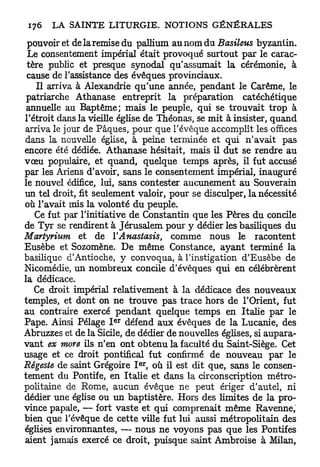 pouvoir et de la remise du pallium au nom du Basileus byzantin.
 Le consentement impérial était provoqué surtout par le carac-
 tère public et presque synodal qu'assumait la cérémonie, à
 cause de l'assistance des évêques provinciaux.
   Il arriva à Alexandrie qu'une année, pendant le Carême, le
 patriarche Athanase entreprit la préparation catéchétique
 annuelle au Baptême; mais le peuple, qui se trouvait trop à
l'étroit dans la vieille église de Théonas, se mit à insister, quand
arriva le jour de Pâques, pour que l'évêque accomplît les offices
dans la nouvelle église, à peine terminée et qui n'avait pas
encore été dédiée. Athanase hésitait, mais il dut se rendre au
vœu populaire, et quand, quelque temps après, il fut accusé
par les Ariens d'avoir, sans le consentement impérial, inauguré
le nouvel édifice, lui, sans contester aucunement au Souverain
un tel droit, fit seulement valoir, pour se disculper, la nécessité
où l'avait mis la volonté du peuple.
   Ce fut par l'initiative de Constantin que les Pères du concile
de Tyr se rendirent à Jérusalem pour y dédier les basiliques du
Martyrium et de ÏAnastasis,           comme nous le racontent
Eusèbe et Sozomène. De même Constance, ayant terminé la
basilique d'Antioche, y convoqua, à l'instigation d'Eusèbe de
Nicomédie, un nombreux concile d'évêques qui en célébrèrent
la dédicace.
   Ce droit impérial relativement à la dédicace des nouveaux
temples, et dont on ne trouve pas trace hors de l'Orient, fut
au contraire exercé pendant quelque temps en Italie par le
                      e r
Pape. Ainsi Pelage I défend aux évêques de la Lucanie, des
Abruzzes et de la Sicile, de dédier de nouvelles églises, si aupara-
vant ex more ils n'en ont obtenu la faculté du Saint-Siège. Cet
usage et ce droit pontifical fut confirmé de nouveau par le
                            e r
Régeste de saint Grégoire I , où il est dit que, sans le consen-
tement du Pontife, en Italie et dans la circonscription métro-
politaine de Rome, aucun évêque ne peut ériger d'autel, ni
dédier une église ou un baptistère. Hors des limites de la pro-
vince papale, — fort vaste et qui comprenait même Ravenne,
bien que l'évêque de cette ville fut lui aussi métropolitain des
églises environnantes, — nous ne voyons pas que les Pontifes
aient jamais exercé ce droit, puisque saint Ambroise à Milan,
 