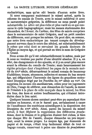 eucharistique, sans qu'on eût besoin d'aucun autre livre.
    Si nous comparons maintenant le missel actuel, après la
 réforme du concile de Trente, avec le missel médiéval et avec
le sacramentaire grégorien, la différence ne nous paraît point
 substantielle. Le nôtre est plus riche et plus varié en ce qui con-
 cerne le cycle hagiographique; mais les messes stationnâtes des
 dimanches, de TAvent, du Carême, des fêtes de saints comprises
 dans le sacramentaire de saint Grégoire, sauf u n petit nombre
de différences, sont presque les mêmes. On peut dire, en somme,
que notre livre eucharistique (en tenant compte du dévelop-
pement survenu dans le cours des siècles), est substantiellement
le même que celui dont se servaient les grands docteurs de
l'Église au moyen âge, et qui portait en titre le nom de Grégoire
le Grand.
   Nous avons dit qu'il est substantiellement le même, mais p a r
là nous ne voulons pas parler d'une identité absolue. Il y a, en
effet, des changements et des ajoutés, et il y en avait plus encore
avant la réforme du concile de Trente ; mais heureusement les
rigides principes dont s'inspirèrent les papes de la seconde moi-
          e
tié du x v i siècle, débarrassèrent le missel romain de beaucoup
d'additions, tropes, séquences, collectes et messes du bas moyen
âge, qui défiguraient l'harmonie des lignes du grandiose monu-
ment liturgique érigé par les Pontifes du I V siècle au V I I . On
                                               e              e




supprima les messes des auxiliatorum, celles pour les jugements
de Dieu, l'usage de célébrer, aux dimanches de l'année, la messe
de Trinitate à la place de celle marquée dans le missel, les fêtes
des fous, des ânes et autres bouffonneries, qui s'étaient intro-
duites dans le lieu saint.
   Quelques bonnes choses auraient peut-être pu cependant être
remises en honneur, et ne le furent pas, certainement à cause
de l'insuffisance des matériaux scientifiques à la disposition des
liturgistes du X V I siècle. Ainsi, parmi les lacunes du missel
                   e




actuel, il faut déplorer la suppression des différentes praefa-
tiones, dont le léonien et le grégorien étaient fort riches, si bien
que chaque fête de l'année, chaque dimanche un peu impor-
tant, avait la sienne propre. Le moyen âge, par économie de
papier et de temps, s'était trop facilement défait de tout ce
bagage romain, conservant à peine une dizaine de praefationes
 
