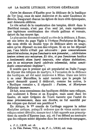 Outre les discours d'Eusèbe pour la dédicace de la basilique
 de Tyr (314), ceux de saint Ambroise et du saint Gaudence de
Brescia, inaugurant chacun les églises de leurs cités épiscopales,
 sont demeurés célèbres.
   Le rite actuel de la consécration des temples, décrit dans le
 Pontifical romain, n'est pas d'un seul jet, mais représente
une ingénieuse combinaison des rituels gallican et romain,
datant du bas moyen âge.
   Le plus ancien document relatif au rite de la dédicace, à Rome,
est une lettre du pape Vigile à l'évêque Profuturus de Braga;
elle nous révèle un double type de dédicace alors en usage,
selon qu'on déposait ou non des reliques. Si on ne les déposait
pas, l'eau bénite n'était pas nécessaire : quia consecrationem
cuiuslibet ecclesiae, in qua Sanctuaria non fionuntur,... celebritatem
tanium scimus esse missarum. Et ideo, si qua Sanctorum basilica
a fundamentis etiam fuerit innovata, sine aliqua dubitatione,
cum in ea missarum fuerit celebrata solemnitas, totius sancti-
ficatio consecrationis impletur 
   Il semble que le premier qui ait popularisé en Italie l'usage
de déposer des reliques de martyrs, à l'occasion de la dédicace
des basiliques, ait été saint Ambroise à Milan. Dans une lettre
à sa sœur Marcelline, le saint raconte que le peuple lui
ayant demandé quand il dédierait, comme les autres, la
« Basilique romaine », il répondit : Faciam, si Martyrum
Reliquias invenero.
   Défait, nous connaissons des basiliques dédiées sans reliques,
non seulement à Rome et en Espagne, mais aussi dans les
Gaules, où saint Grégoire de Tours raconte que l'autel du
vicus firiscianicensis, dans son diocèse, ne fut sanctifié p a r
                                               2
des reliques que durant son pontificat .
                      e
   En Afrique, le V concile de Carthage suppose la même
discipline antique, puisqu'il ordonne que de vieux autels sans
reliques soient détruits ; mesure tout à fait opposée aux prescrip-
tions du concile d'Epaone (can. 25), où l'on défend au contraire
 que des reliques soient déposées dans les oratoires de campagne,

  1. P . L,, LXIX, col. 18.
  2. De Vitis Patrum, VIII, n. xi, P.   L.,   LXXI, col.   1049.
 