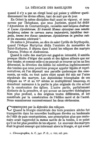 quand il n'y a pas un clergé local qui puisse y célébrer quoti-
 diennement les divins offices, t a n t de nuit que de jour.
    E n Orient la même discipline était aussi en vigueur, et nous
 savons par Théophane, que sous Justinien, quand fut dédié
YApostoleion de Constantinople, recondita suntT&tyowoL Andreae
 et Lucae Apostolorum. Et transiit Menas episcopus cum sanctis
 Xsupàvoiç sedens in carruca aurea imperatoris, lapidibus insi-
 gnita, tenens très thecas sanctorum Apostolorum in genibus suis
                                  1
et ita encaenia celebravit .
    De même à Jérusalem, au dire de saint Cyrille de Scythopolis,
quand l'évêque Martyrius dédia l'oratoire du monastère de
Saint-Euthyme, il déposa dans l'autel les reliques des martyrs
Taracus, Probus et Andronicus.
    Quand le culte des m a r t y r s eut gagné en intensité, il sembla
presque illicite d'ériger des autels et des églises ailleurs que sur
leur tombe; et comme celle-ci ne pouvait se trouver qu'en un lieu
déterminé, la dévotion des fidèles lui substitua ingénieusement
des tombes que nous pourrions presque appeler légales et repré-
sentatives, où Ton déposait une parcelle quelconque des osse-
ments, un voile, ou tout autre objet ayant été mis sur l'urne
sépulcrale des martyrs. Les depositiones triomphales de ces
                e             e
reliques au v et au VI siècles se multiplièrent beaucoup, et
donnèrent naissance à la partie la plus originale du rite actuel
de la consécration des églises. L'autre partie, parfaitement
distincte de la première, et qui accuse un caractère théologique
bien plus profond, a des origines toutes différentes, et est
constituée par la consécration de l'édifice sacré et de l'autel.
Nous examinerons successivement les deux cérémonies.


C    OMMENÇONS par la depositio des reliques.
      Quand la liturgie cimitériale des trois premiers siècles fut
transportée dans les nouvelles basiliques élevées au lendemain
de l'édit de paix constantinien, une prescription plus que cente-
naire avait rapproché la mensa sacrée de la tombe, à ce point
qu'il ne fut plus possible de les séparer. Le souvenir des m a r t y r s
était le grand concept qui informait alors la liturgie, et qui avait

  1. Chronogvaphia,   A. C. 5 4 2 . P. G., c. vin, col.   500.
 