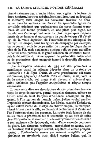 donné naissance aux grandes fériés, aux vigiles; la lecture de
 leurs passiones, les titres urbains, les cimetières, tout en évoquait
 la mémoire; aussi lorsque les nouveaux t r a v a u x de déco-
 ration dans les anciens cimetières et les splendides églises du
   e
 I V siècle, exigèrent que quelques-uns des corps fussent trans-
férés, de leur tombe primitive, en une place plus digne, ces
 translations s'accomplirent avec les plus magnifiques déploie-
ments de cérémonies et un concours de peuple tel que s'il s'était
 agi de la vraie depositio, de l'ensevelissement triomphal du
martyr. E t lorsque, dans les églises de campagne par exemple,
on ne pouvait avoir le corps entier de quelque héroïque cham-
pion de la Foi, mais seulement quelque relique pour sanctifier
le nouvel autel paroissial, le génie chrétien en entourait toute-
fois la déposition du même appareil de psalmodies solennelles
et de processions, dont on aurait honoré la dépouille elle-même
du martyr.
    Une inscription africaine de 35 9 est des premières à
mentionner parmi les reliques déposées dans un oratoire ou
  wiemoria » ; de ligno Crucis, de terra promissionis ubi naius
est Christus, (pignora) Apostoli Pétri et Pauli ; mais, vers la
fin du même siècle, cet usage était devenu si universel que
saint Ambroise put l'appeler antiquissima et ubique recepta
consuetudo.
    Il nous reste diverses descriptions de ces premières transla-
tions de corps de martyrs, parmi lesquelles demeura célèbre en
Orient celle de saint Babylas d'Antioche, accomplie en 362,
quand, à l'instigation de l'oracle païen, Julien voulut purifier
Daphné du contact des cadavres. Les fidèles, raconte Théodoret,
ayant enlevé l'urne d u martyr du char triomphal, la transpor-
tèrent à bras dans la ville, se disputant cet honneur et s'animant
l'un l'autre au chant des psaumes. La route était longue de six
milles, mais la procession fut si solennelle q u ' a u dire de saint
Jean Chrysostome, il semblait que le m a r t y r lui-même retournât
à son ancienne ville épiscopale, ceint d'une seconde couronne
de gloire. Les danseurs (saltantes) marchaient en avant, avec
les chantres; tout le peuple suivait, répétant le verset (respon-
sorius) : Confundantur omnes qui adorant sculptilia et qui
 gloriantur in simulacris suis, dirigé contre Julien, qui, le
 