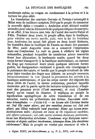 lendemain même, se vengea en condamnant à la prison et à la
   torture les plus zélés.
      La translation des m a r t y r s Gervais et Protais s'accomplit à
   Milan sous de meilleurs auspices. Prié parle peuple de consacrer
  la nouvelle église « romaine », Ambroise avait déclaré vouloir
  attendre pour cela la découverte de quelques reliques de martyrs;
  et en effet, il les trouva non loin de l'autel des saints Nabor et
  Félix. Pendant deux jours, le peuple afflua dans la basilique,
  pour vénérer ces restes sacrés; puis, vers la fin du troisième
  jour, Ambroise, les ayant fait placer en deux loculi distincts,
  les transféra dans la basilique de Fausta au chant des psaumes
  de fête; saint Augustin nous en a conservé l'impression
  dans ses Confessions. La nuit se passa à célébrer les vigiles
  solennelles, pendant lesquelles de nombreux ariens convertis
 firent leur abjuration; le lendemain matin, quand les deux
  corps furent transportés à la basilique ambrosienne, au contact
  du drap qui recouvrait leurs urnes quelques infirmes furent
 guéris, les énergumènes rendaient à grands cris témoignage à
 la puissance des saints, et tandis que le peuple rivalisait de zèle
 pour faire toucher des linges aux châsses, un aveugle recouvra
 miraculeusement la vue. Quand la procession fut arrivée à la
 basilique ambrosienne, et que les corps eurent été déposés des
 deux côtés de l'autel, la messe commença, pendant laquelle
 Ambroise prit la parole après les lectures scripturaires; s'inspi-
 r a n t des psaumes x v i n (Coeli enarrant), et c x n        (Laudate
 pueri) qu'on venait de chanter, il expliqua au peuple la
 signification apologétique de cette translation et de ces
 miracles, contre les prétentions des Ariens. Succédant victi-
 mae triumphales — s'écria-t-il — in locum ubi Christus hostia
est. Sed Ille super altare, qui pro omnibus passus est. Isti sub
altari, qui Illius redempti sunt passione. Hune ego locum prae-
destinaveram mihi ; dignum est enim ut ibi requiescat sacerdos,
ubi offerre consuevit ; sed cedo sacris victimis dexteram portionem,
locus iste Martyribus debebatur. Condamus ergo Reliquias sacro-
sanctas et dignis sedibus invehamus, totumque diem fida devotione
             1
celebremus . Mais le peuple ne voulut pas renoncer si vite à

  i . E p i s t . X X I T , Ad Marcellinam,   n. 1 3 , P. L.
                                                           t   X V I , 1 0 6 6 et seq.
 