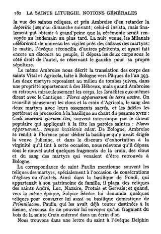 la vue des saintes reliques, et pria Ambroise d'en retarder la
 depositio jusqu'au dimanche suivant; celui-ci insista, mais fina-
 lement put obtenir à grand'peine que la cérémonie serait ren-
 voyée au lendemain au plus tard. La nuit venue, les Milanais
 célébrèrent de nouveau les vigiles près des châsses des m a r t y r s :
 le matin, l'évêque réconcilia d'autres pénitents, et ayant fait
 encore un discours au peuple, il déposa les deux corps sous le
 côté droit de l'autel, se réservant le gauche pour sa propre
 sépulture.
   Le même Ambroise nous décrit la translation des corps des
saints Vital et Agricola, faite à Bologne vers Pâques de l'an 393.
Les deux martyrs reposaient au milieu de tombes juives, dans
une propriété appartenant à des Hébreux, mais q u a n d Ambroise
en retrouva miraculeusement les corps, les Israélites eux-mêmes
dirent avec le Cantique : Flores apparuerunt in terra nostra. On
recueillit pieusement les clous et la croix d'Agricola, le sang des
deux martyrs avec leurs ossements sacrés, et les fidèles les
portèrent en procession à la basilique au chant d u psaume XVIII :
Coeli enarrant gloriam Dei, souvent interrompu par le chœur
populaire qui appliquait à la fête les paroles saintes : Flores
apparuerunt... tempus incisionis adest. De Bologne, Ambroise
se rendit à Florence pour dédier la basilique q u ' y avait érigée
la veuve Julienne, et dans le discours d'exhortation à la
virginité qu'il tint à cette occasion, nous relevons qu'il déposa
sous le nouvel autel quelques fragments de la croix, des clous
et du sang des martyrs qui venaient d'être retrouvés à
Bologne.
   L a correspondance de saint Paulin mentionne souvent les
reliques des martyrs, spécialement à l'occasion de consécrations
d'églises ou d'autels. Ainsi dans la basilique de Fondi, qui
appartenait à son patrimoine de famille, il plaça des reliques
des saints André, Luc, Nazaire, Protais et Gervais; et quand,
vers la même époque, Sulpice Sévère lui demanda quelques
reliques pour consacrer lui aussi sa basilique domestique de
Primuliactim, Paulin, qui les avait déjà toutes destinées à la
sienne, s'excusa de ne pouvoir lui envoyer q u ' u n fragment du
bois de la sainte Croix enfermé dans un écrin d'or.
   Nous trouvons dans une lettre du saint à l'évêque Delphin
 