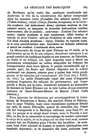 de Bordeaux qu'en outre des cantiques mentionnés par
 Ambroise, le rite de la consécration des églises comprenait
 alors les psaumes LXXX (Exsultate Deo adiutori nostro), x c v
  (Tollite hostias), c x x x i (Sur ge, Domine, in requiem) et le c x v n :
 Ita exultasse (ad dedicationis diem) spiritum nostrum in Deo
 salutari nostro, ut tamquam in praesenti dedicantium coetibus
 interessemus, Ma de psalmis... oaneremus : Exultate Deo adiutori
 nostro, sumite psalmum et date tympanum, tollite hostias et
 introite in atria Domini ; adorate Dominum in aula sancta eius.
 Vel illud eiusdem prophetae : Surge, Domine, in requiem tuam,
 tu et arca sanctificationis tuae. Sacerdotes tui induant saiuiarem
 et sancti tui exultent. Constituant diem suum.
                                                           e
    La découverte du corps de saint Etienne au V siècle, et la
 distribution qu'on fit de ses reliques, donnèrent naissance à un
 grand nombre de basiliques érigées en son honneur, en Palestine,
 en Italie et en Afrique. Là, saint Augustin nous a décrit les
processions triomphales au milieu desquelles les évêques les
 transportaient dans leurs églises, le peuple innombrable qui y
prenait part, les fleurs qui étaient déposées sur le coffret
 contenant ces pignora, comme pour y puiser leur v e r t u prodi-
gieuse, et les miracles qui s'ensuivaient. (De Civit.Dei,l.        XXII,
ch. vin.) La noble Démétriade reçut elle aussi d'Augustin
quelques fragments des reliques du protomartyr, qui, trans-
portés à Rome par la suite, donnèrent naissance au monastère
de femmes de Saint-Étienne sur la voie Latine, et a u x oratoires
vaticans de Saint-Étienne-Mineur et Majeur (Katà                     Galla
Patricia ) .
    Nous ignorons les cérémonies qui accompagnèrent la trans-
lation, de Nomentum à Rome, des martyrs Prime et Félicien,
sous le pape Vitalien, mais nous connaissons quelques détails
sur celle de sainte Pétronille, q u a n d du cimetière des Flavii
                                                                    e r
elle fut transportée à la Basilique vaticane, sous Paul I , en
757. Le peuple et le clergé étant réunis, avec le Pontife à leur
tête, on ôta de la catacombe le sarcophage de m a r b r e contenant
le corps de la sainte, et on le plaça sur un char tout neuf, comme
avaient fait les Philistins pour l'Arche des Israélites : in eccle-
siam beati Pétri Apostoli in hymnis et canticis spirilualibus eius
beatitudo deportavit; et in mausoleo Mo iuxta ecclesiam beati
 