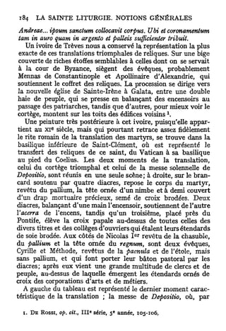 Andreae... ipsum sanctum collocavit corpus. Ubi et coronamentum
 tam in auro quam in argento et palleis sttfficienter tribuit.
    Un ivoire de Trêves nous a conservé la représentation la plus
 exacte de ces translations triomphales de reliques. Sur une bige
 couverte de riches étoffes semblables à celles dont on se servait
 à la cour de Byzance, siègent des évêques, probablement
 Mennas de Constantinople e t Apollinaire d'Alexandrie, qui
 soutiennent le coffret des reliques. La procession se dirige vers
 la nouvelle église de Sainte-Irène à Galata, entre une double
 haie de peuple, qui se presse en balançant des encensoirs a u
passage des patriarches, tandis que d'autres, pour mieux voir le
 cortège, montent sur les toits des édifices voisins 
    Une peinture très postérieure à cet ivoire, puisqu'elle appar-
             e
 tient au XI siècle, mais qui pourtant retrace assez fidèlement
le rite romain de la translation des martyrs, se trouve dans la
 basilique inférieure de Saint-Clément, où est représenté le
 transfert des reliques de ce saint, du Vatican à sa basilique
 au pied du Coelius. Les deux moments d e la translation,
celui du cortège triomphal et celui de la messe solennelle d e
Depositio, sont réunis en une seule scène; à droite, sur le bran-
card soutenu par q u a t r e diacres, repose le corps du martyr,
revêtu du pallium, l a tête ornée d'un nimbe et à demi couvert
d'un drap mortuaire précieux, semé de croix brodées. Deux
diacres, balançant d'une main l'encensoir, soutiennent de l'autre
Vacerra de l'encens, tandis qu'un troisième, placé près d u
Pontife, élève la croix papale au-dessus de toutes celles des
divers titres et des collèges d'ouvriers qui étalent leurs étendards
                                             e r
de soie brodée. Aux côtés de Nicolas I revêtu de la chasuble,
du pallium et la t ê t e ornée du regnum, sont deux évêques,
Cyrille et Méthode, revêtus de la paenula et de l'étole, mais
sans pallium, et qui font porter leur bâton pastoral pax les
diacres; après eux vient une grande multitude de clercs et de
peuple, au-dessus de laquelle émergent les étendards ornés de
croix des corporations d'arts et de métiers.
   A gauche du tableau est représenté le dernier moment carac-
téristique de la translation ; la messe de Depositio, où, p a r

                            e        e
  i. DE ROSSI, op. cit., I I I série, 5 année, 105-106,
 