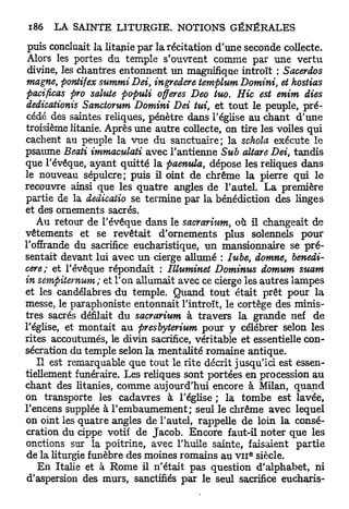 puis concluait la litanie par la récitation d'une seconde collecte.
 Alors les portes du temple s'ouvrent comme par une vertu
 divine, les chantres entonnent un magnifique introït : Sacerdos
magne, pontifex summi Dei, ingredere templum Domini, et hostias
pacificas pro sainte populi offeres Deo tuo. Hic est enim dies
dedicationis Sanctorum Domini Dei tui, et tout le peuple, pré-
cédé des saintes reliques, pénètre dans l'église au chant d'une
troisième litanie. Après une autre collecte, on tire les voiles qui
cachent au peuple la vue du sanctuaire; la schola exécute le
psaume Beati immaculati avec l'antienne Sub altare Dei, tandis
que l'évêque, ayant quitté la paenula, dépose les reliques dans
le nouveau sépulcre; puis il oint de chrême la pierre qui le
recouvre ainsi que les quatre angles de l'autel. L a première
partie de la dedicatio se termine par la bénédiction des linges
et des ornements sacrés.
   Au retour de l'évêque dans le sacrarium, où il changeait de
vêtements et se revêtait d'ornements plus solennels pour
l'offrande du sacrifice eucharistique, un mansionnaire se pré-
sentait devant lui avec un cierge allumé : Iube, domne, benedi-
cere; et l'évêque répondait : Illuminet Dominus domum suam
in sempiternum; et l'on allumait avec ce cierge les autres lampes
et les candélabres du temple. Quand t o u t était prêt pour la
messe, le paraphoniste entonnait l'introït, le cortège des minis-
tres sacrés défilait du sacrarium à travers la grande nef de
l'église, et montait au presbyterium pour y célébrer selon les
rites accoutumés, le divin sacrifice, véritable et essentielle con-
sécration du temple selon la mentalité romaine antique.
    Il est remarquable que tout le rite décrit jusqu'ici est essen-
tiellement funéraire. Les reliques sont portées en procession au
chant des litanies, comme aujourd'hui encore à Milan, q u a n d
on transporte les cadavres à l'église ; la tombe est lavée,
l'encens supplée à l'embaumement; seul le chrême avec lequel
on oint les quatre angles de l'autel, rappelle de loin la consé-
cration du cippe votif de Jacob. Encore faut-il noter que les
onctions sur la poitrine, avec l'huile sainte, faisaient partie
                                                  e
de la liturgie funèbre des moines romains au v n siècle.
    En Italie et à Rome il n'était pas question d'alphabet, ni
 d'aspersion des murs, sanctifiés par le seul sacrifice eucharis-
 