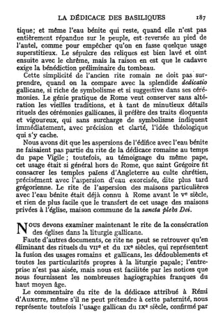 tique; et même l'eau bénite qui reste, quand elle n'est pas
entièrement répandue sur le peuple, est reversée au pied de
l'autel, comme pour empêcher qu'on en fasse quelque usage
superstitieux. Le sépulcre des reliques est bien lavé et oint
ensuite avec le chrême, mais la raison en est que le cadavre
exige la bénédiction préliminaire du tombeau.
   Cette simplicité de l'ancien rite romain ne doit pas sur-
prendre, quand on la compare avec la splendide dedicatio
gallicane, si riche de symbolisme et si suggestive dans ses céré-
monies. Le génie pratique de Rome veut conserver sans alté-
ration les vieilles traditions, et à t a n t de minutieux détails
rituels des cérémonies gallicanes, il préfère des traits éloquents
et vigoureux, qui sans surcharge de symbolisme indiquent
immédiatement, avec précision et clarté, l'idée théologique
qui s'y cache.
   Nous avons dit que les aspersions de l'édifice avec l'eau bénite
ne faisaient pas partie du rite de la dédicace romaine au temps
du pape Vigile ; toutefois, au témoignage du même pape,
cet usage était si général hors de Rome, que saint Grégoire fit
consacrer les temples païens d'Angleterre au culte chrétien,
précisément avec l'aspersion d'eau exorcisée, dite plus tard
grégorienne. Le rite de l'aspersion des maisons particulières
                                                            e
avec l'eau bénite était déjà connu à Rome a v a n t le V siècle,
et rien de plus facile que le transfert de cet usage des maisons
privées à l'église, maison commune de la sancta plebs Dei.

       o u s devons examiner maintenant le rite de la consécration
         des églises dans la liturgie gallicane.
    F a u t e d'autres documents, ce rite ne peut se retrouver qu'en
                             e          e
éliminant des rituels du v n et du IX siècles, qui représentent
la fusion des usages romains et gallicans, les dédoublements et
toutes les particularités propres à la liturgie papale; l'entre-
prise n'est pas aisée, mais nous est facilitée par les notices que
nous fournissent les nombreuses hagiographies franques du
h a u t moyen âge.
    Le commentaire du rite de la dédicace attribué à Rémi
d'Auxerre, même s'il ne p e u t prétendre à cette paternité, nous
                                              e
représente toutefois l'usage gallican du IX siècle, confirmé par
 