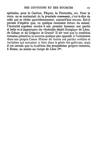 spéciales, pour le Carême, Pâques, la Pentecôte, etc. Pour le
reste, on se contentait de la praefatio cornmunis, c'est-à-dire de
celle qui se récite quotidiennement, aujourd'hui encore. Est-il
permis d'espérer que, en quelque recension future du missel,
l'Autorité suprême rendra à son premier honneur une partie
si belle et si importante du vénérable dépôt liturgique de Léon,
de Gélase et de Grégoire le Grand? Il est vrai que la tradition
romaine primitive se m o n t r a quelque peu opposée à l'admission
dans son propre Canon Missae de toutes ces parties mobiles et
variables qui entraient si bien dans le génie des gallicans, mais
il est certain que la tradition des praefationes propres remonte,
                                         e r
à Rome, au moins au temps de Léon I .
 