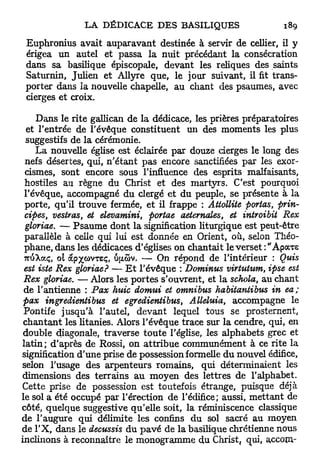 Euphronius avait auparavant destinée à servir de cellier, il y
 érigea un autel et passa la nuit précédant la consécration
 dans sa basilique épiscopale, devant les reliques des saints
 Saturnin, Julien et Allyre que, le jour suivant, il fit trans-
 porter dans la nouvelle chapelle, au chant des psaumes, avec
 cierges et croix.

    Dans le rite gallican de la dédicace, les prières préparatoires
  et l'entrée de l'évêque constituent un des moments les plus
 suggestifs de la cérémonie.
    La nouvelle église est éclairée par douze cierges le long des
 nefs désertes, qui, n'étant pas encore sanctifiées par les exor-
 cismes, sont encore sous l'influence des esprits malfaisants,
 hostiles au règne du Christ et des martyrs. C'est pourquoi
 l'évêque, accompagné du clergé et du peuple, se présente à la
 porte, qu'il trouve fermée, et il frappe : Attollite portas, prin-
 cipes, vestras, et elevamini, portae aeternates, et introibit Rex
 gloriae. — Psaume dont la signification liturgique est peut-être
 parallèle à celle qui lui est donnée en Orient, où, selon Théo-
 phane, dans les dédicaces d'églises on chantait le verset :"ApocTs
 7riSXaç, oi àpxcovxeç, ujxSv. — On répond de l'intérieur : Quis
 est iste Rex gloriae? — E t l'évêque : Dominus virtutum, ipse est
 Rex gloriae. — Alors les portes s'ouvrent, et la schola, au chant
 de l'antienne : Pax huic domui et omnibus habitaniibus in ea;
 pax ingredientibus et egredientibus, Alléluia, accompagne le
 Pontife jusqu'à l'autel, devant lequel tous se prosternent,
 chantant les litanies. Alors l'évêque trace sur la cendre, qui, en
 double diagonale, traverse t o u t e l'église, les alphabets grec et
latin; d'après de Rossi, on attribue communément à ce rite la
signification d'une prise de possession formelle du nouvel édifice,
selon l'usage des arpenteurs romains, qui déterminaient les
dimensions des terrains au moyen des lettres de l'alphabet.
Cette prise de possession est toutefois étrange, puisque déjà
le sol a été occupé par l'érection de l'édifice; aussi, mettant de
côté, quelque suggestive qu'elle soit, la réminiscence classique
de l'augure qui délimite les confins du sol sacré au moyen
de l'X, dans le decussis du pavé de la basilique chrétienne nous
inclinons à reconnaître le monogramme du Christ^ qui, accom-
 