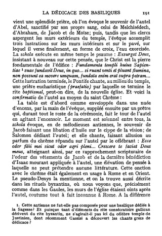 vient une splendide prière, où Ton évoque le souvenir de l'autel
 d'Abel, sanctifié par son propre sang, celui de Melchisédech,
 d'Abraham, de Jacob et de Moïse; puis, tandis que les clercs
 aspergent les murs extérieurs du temple, l'évêque accomplit
 trois lustrations sur les murs intérieurs et sur le pavé, sur
 lequel il verse finalement, en forme de croix, l'eau exorcisée.
 La schola exécute en même temps le psaume : Exsurgat Deus,
insistant à nouveau sur cette pensée, que le Christ est la pierre
 fondamentale de l'édifice : Fundamenta templi huius Sapien-
     1
tiae suae fundavitDeus, in quo... si ruant venti et pluant flumina,
 non possunt ea movere umquam, fundata enim erat supra petram...
 Cettelustration terminée, le Pontife chante, a u m i l i e u d u temple,
 une prière eucharistique (praefatio) par laquelle se termine le
 rite baptismal, peut-on dire, de la nouvelle église. Et-voici la
 confirmatio de l'autel au moyen du saint Chrême :
    La table est d'abord comme enveloppée dans, une nuée
 d'encens, par la main de l'évêque, suppléé ensuite par un prêtre
qui, durant tout le reste de la cérémonie, fait le tour de l'autel
en agitant l'encensoir. Le moment est solennel entre tous, la
schola évoque, en de mélodieuses antiennes, le souvenir de
Jacob faisant une libation d'huile sur le cippe de la vision; de
Salomon dédiant l'autel; et elle chante, faisant allusion au
parfum du chrême répandu sur l'autel par le célébrant : Ecce
odor filii mei sicut odor agri pieni... Crescere te faciat Deus
meus, atteignant ainsi, p a r ce rapprochement scripturaire de
l'odeur des vêtements de J a c o b et de la dernière bénédiction
d'Isaac mourant appliquée à l'autel, une élévation de pensée à
laquelle ne peut prétendre aucune littérature. Cette onction
avec le chrême était également en usage à Rome et en Orient.
Le pseudo-Denys la mentionne, et on la trouve aussi décrite
dans les rituels byzantins, où nous voyons que, précisément
comme dans les Gaules, les m u r s de l'église étaient oints après
l'autel, coutume tout à fait inconnue à Rome. A la différence

   1. Cette antienne n e fut-elle p a s composée pour une basilique dédiée à
la Sagesse? E t puisque t a n t d'éléments du rite consécratoire gallican
dérivent du rite byzantin, n e s'agirait-il pas ici du célèbre temple d e
Justinien, dont récemment Gassisi a découvert les chants grecs de
dédicace ?
 