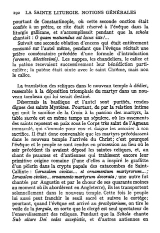 pourtant de Constantinople, où cette seconde onction était
confiée à un prêtre, ce rite était réservé à l'évêque dans la
liturgie gallicane, et s'accomplissait pendant que la schola
chantait : 0 quam metuendus est locus iste!...
   Suivait une seconde oblation d'encens qui était entièrement
consumé sur l'autel même, pendant que l'évêque récitait une
prière consécratoire précédée d'une formule d'introduction
(oremus, dilectissimi). Les nappes, les chandeliers, le calice et
la patène recevaient successivement leur bénédiction parti-
culière; la patène était ointe avec le saint Chrême, mais non
le calice.

   La translation des reliques dans le nouveau temple à dédier,
ressemble à la déposition triomphale du m a r t y r dans un nou-
veau tombeau qui lui serait destiné.
   Désormais la basilique et l'autel sont purifiés, rendus
dignes des saints Mystères. Pourtant, de par la relation intime
qui unit le sacrifice de la Croix à la passion des martyrs, la
table sacrée est en même temps un sépulcre, où les ossements
des saints reposent en paix sous le Corps très saint de l'Agneau
immaculé, qui s'immole pour eux et daigne les associer à son
sacrifice. Il était donc convenable que les m a r t y r s précédassent
dans le nouveau temple l'arrivée du Christ; c'est pourquoi
l'évêque et le peuple se sont rendus en procession au lieu où le
soir précédent ils avaient déposé les saintes reliques, et, au
chant de psaumes et d'antiennes qui trahissent encore leur
primitive origine romaine (l'une d'elles a inspiré le graffitte
d'un pèlerin dans la crypte papale des catacombes de Saint-
Callixte : Gerusalem civitas... et ornamentum martyr orum... ;
Ierusalem civitas... ornamento martyrum décorata; une autre fut
chantée par Augustin et par le choeur de ses quarante moines
au moment où ils abordèrent en Angleterre), ils les transportent
solennellement dans le nouveau temple. Cette fois le peuple
lui aussi peut franchir le seuil sacré et suivre le cortège;
pourtant, quand l'évêque est arrivé au presbyterium, on tire le
voile de la pergula, en sorte que le clergé est seul spectateur de
l'ensevelissement des reliques. Pendant que la Schola chante
Sub altare Dei sedes accepistis, et d'autres antiennes en
 