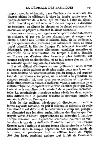 rapport avec la cérémonie, dans l'intérieur du sanctuaire les
  diacres aident le célébrant à clore la tombe sacrée avec la
  plaque de marbre de la table, qui est fixée à l'aide du ciment
  bénit. L'autel ayant été recouvert de ses nappes, la dedicatio
  est terminée : on allume les cierges, et le clergé, retournant au
 sacrarium, se prépare à célébrer la Messe solennelle.
      Comparé au romain, le rite gallican l'emporte indubitablement
 en richesse, et par ses formes dramatiques et suggestives.
  Rome a donné aux Gaules le schéma idéal de la cérémonie,
 et quelques-unes des prières les plus solennelles; mais ce fonds
 papal primitif, la liturgie franque l'a tellement travaillé et
 développé, que la mesbe elle-même, condition première et
 essentielle de la sanctification du temple à Rome, étouffée
 en France par d'autres rites beaucoup plus brillants, est
 comme reléguée en dernier lieu, et ne fait même plus partie de
 la dedicatio qu'elle suppose déjà accomplie.
     Il serait délicat d'indiquer ici une préférence ; nous dirons
 seulement que le gallican serait plus majestueux que le romain,
 si cette hantise de l'obsession satanique du temple, qui requiert
 t a n t de lustrations épiscopales, ne le cédait à la grandeur du
 concept romain; lui, sans tous ces exorcismes et expiations,
 dédie simplement la nouvelle basilique, vivante expression de sa
 culture religieuse, comptant sur le divin Sacrifice pour que Dieu
 Lui-même la remplisse de la sainteté de sa présence sacramen-
 telle. La terminologie liturgique même révèle les deux menta-
lités différentes : le gallican consacre le nouveau temple, le
romain le dédie ou l'inaugure.
     Mais le rite gallican développa-t-il directement l'antique
forme augurale romaine, ou prit-il ailleurs les éléments de cette
évolution? Il est difficile de le déterminer à coup sûr, puisqu'il
est démontré que les rites eucharistiques des Gaules que l'on
croyait venus d'Orient, appartiennent au contraire à l'antique
liturgie romaine; une hypothèse semblable pourrait se véri-
fier dans le cas de la dedicatio. Toutefois l'accord des Ordines
                                                           e
Romani avec l'antique et unique forme dédicatoire du ï v siècle,
consistant dans la simple déposition des reliques suivie de
la messe, et par-dessus t o u t le célèbre texte de Vigile,
cité plus haut, semblent exclure t o u t à fait de l'ambiance
 