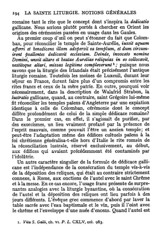 romaine tant le rite que le concept dont s'inspira la dedicatio
 gallicane. Nous serions plutôt portés à chercher en Orient les
 origines des cérémonies passées en usage dans les Gaules.
    Au premier coup d'oeil on peut s'étonner du fait que Colom-
 ban, pour réconcilier le temple de Sainte-Aurélie, iussit aquam
 affevri et benedicens illam adspersit ea templum, et dum circum-
 irent psallentes dedicavit ecclesiam. Deinde, invocato nomine
Domini, unxit altare et beaiae Aureliae reliquias in eo collocavit,
                                                           1
vestitoque aitari, missas légitime compleverunt ; puisque nous
savons que la liturgie des Irlandais était précisément l'antique
liturgie romaine. Toutefois les moines de Luxeuil, durant leur
séjour en France, durent faire plus d'un compromis entre les
rites francs et ceux de la mère patrie. E n outre, pourquoi voir
nécessairement, dans la description de Walafrid Strabon, la
lustratio gallicane, quand, au contraire, saint Grégoire lui-même
fit réconcilier les temples païens d'Angleterre p a r une expiation
identique à celle de Colomban, cérémonie dont le concept
diffère profondément de celui de la simple dédicace romaine?
Dans le premier cas, en effet, il s'agissait de purifier, p a r
des exorcismes, un lieu vraiment profané par la présence de
l'esprit mauvais, comme pouvait l'être un ancien temple; et
peut-être l'adaptation même des édifices cultuels païens à la
foi chrétienne généralisa-t-elle hors d'Italie le rite romain de
la réconciliation lustrale, réservé exclusivement, au début,
 aux édifices qui avaient précédemment été contaminés par
l'idolâtrie.
   Un autre caractère singulier de la formule de dédicace galli-
cane est l'indépendance de la consécration du temple vis-à-vis
de la déposition des reliques, qui était au contraire strictement
connexe, à Rome, aux onctions de l'autel avec le saint Chrême
et à la messe. E n ce cas encore, l'usage franc présente de surpre-
nantes analogies avec la liturgie byzantine, où la consécration
de l'autel et la déposition des reliques ont lieu parfois à des
jours différents. L'évêque grec commence d'abord par laver la
table sacrée avec l'eau baptismale et le vin, puis il l'oint avec
le chrême et l'enveloppe d'une nuée d'encens. Quand l'autel est

   i . Vita S. Gaîli, ch. v i . P . L. CXLV, col.   983.
 