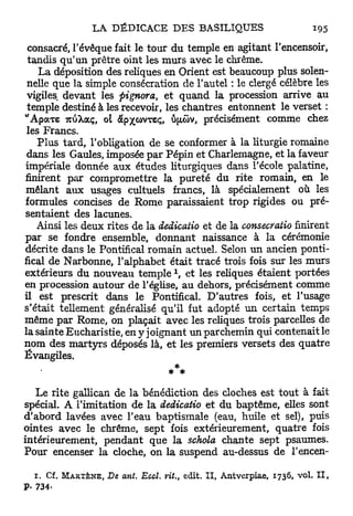 consacré, l'évêque fait le tour du temple en agitant l'encensoir,
 tandis q u ' u n prêtre oint les murs avec le chrême.
    La déposition des reliques en Orient est beaucoup plus solen-
 nelle que la simple consécration de l'autel : le clergé célèbre les
 vigiles devant les pignora, et quand la procession arrive au
 temple destiné à les recevoir, les chantres entonnent le verset :
"ApocTeTCUXOCÇ,ol àpxwvTSç, u[uov, précisément comme chez
 les Francs.
    Plus tard, l'obligation de se conformer à la liturgie romaine
 dans les Gaules, imposée p a r Pépin et Charlemagne, et la faveur
impériale donnée aux études liturgiques dans l'école palatine,
finirent par compromettre la pureté du rite romain, en le
mêlant aux usages cultuels francs, là spécialement où les
formules concises de Rome paraissaient trop rigides ou pré-
sentaient des lacunes.
   Ainsi les deux rites de la dedicatio et de la consecratio finirent
par se fondre ensemble, donnant naissance à la cérémonie
décrite dans le Pontifical romain actuel. Selon un ancien ponti-
fical de Narbonne, l'alphabet était tracé trois fois sur les murs
                                       x
extérieurs du nouveau temple , et les reliques étaient portées
en procession autour de l'église, au dehors, précisément comme
il est prescrit dans le Pontifical. D'autres fois, et l'usage
s'était tellement généralisé qu'il fut adopté un certain temps
même p a r Rome, on plaçait avec les reliques trois parcelles de
la sainte Eucharistie, en y joignant un parchemin qui contenait le
nom des martyrs déposés là, et les premiers versets des quatre
Évangiles.
                                      ***
   Le rite gallican de la bénédiction des cloches est tout à fait
spécial. A l'imitation de la dedicatio et du baptême, elles sont
d'abord lavées avec l'eau baptismale (eau, huile et sel), puis
ointes avec le chrême, sept fois extérieurement, quatre fois
intérieurement, pendant que la schola chante sept psaumes.
Pour encenser la cloche, on la suspend au-dessus de l'encen-

  1. Cf.   MARTÈNE,   De ant. Eccl. vit., edit. I I , Antverpiae, 1736, vol. I I ,
P. 734-
 