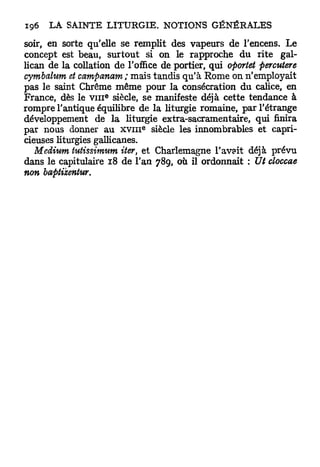 soir, en sorte qu'elle se remplit des vapeurs de l'encens. Le
concept est beau, surtout si on le rapproche du rite gal-
lican de la collation de l'office de portier, qui oportet percutere
cymbalum et campanam; mais tandis qu'à Rome on n'employait
pas le saint Chrême même pour la consécration du calice, en
                   e
France, dès le v m siècle, se manifeste déjà cette tendance à
rompre l'antique équilibre de la liturgie romaine, par l'étrange
développement de la liturgie extra-sacramentaire, qui finira
                              e
par nous donner au x v i n siècle les innombrables et capri-
cieuses liturgies gallicanes.
   Médium tutissimum iter et Charlemagne l'avait déjà prévu
                          s

dans le capitulaire 18 de l'an 789, où il ordonnait : Ut cloccae
non baptizentur.
 