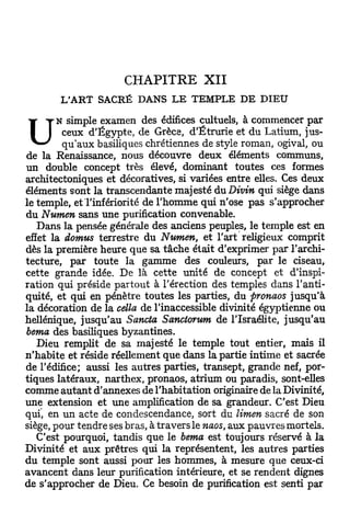 CHAPITRE           XII
        L'ART SACRÉ DANS LE TEMPLE DE DIEU
        N simple examen des édifices cultuels, à commencer par

U        ceux d'Egypte, de Grèce, d'Ëtrurie et du Latium, jus-
         qu'aux basiliques chrétiennes de style roman, ogival, ou
de la Renaissance, nous découvre deux éléments communs,
un double concept très élevé, dominant toutes ces formes
architectoniques et décoratives, si variées entre elles. Ces deux
éléments sont la transcendante majesté du Divin qui siège dans
le temple, et l'infériorité de l'homme qui n'ose pas s'approcher
du Numen sans une purification convenable.
   Dans la pensée générale des anciens peuples, le temple est en
effet la domus terrestre du Numen, et l'art religieux comprit
dès la première heure que sa tâche était d'exprimer par l'archi-
tecture, par toute la gamme des couleurs, par le ciseau,
cette grande idée. De là cette unité de concept et d'inspi-
ration qui préside partout à l'érection des temples dans l'anti-
quité, et qui en pénètre toutes les parties, du pronaos jusqu'à
la décoration de la cella de l'inaccessible divinité égyptienne ou
hellénique, jusqu'au Sancta Sanctorum de l'Israélite, jusqu'au
berna des basiliques byzantines.
   Dieu remplit de sa majesté le temple tout entier, mais il
n'habite et réside réellement que dans la partie intime et sacrée
de l'édifice; aussi les autres parties, transept, grande nef, por-
tiques latéraux, narthex, pronaos, atrium ou paradis, sont-elles
comme autant d'annexés de l'habitation originaire de la Divinité,
une extension et une amplification de sa grandeur. C'est Dieu
qui, en un acte de condescendance, sort du limen sacré de son
siège, pour tendre ses bras, à travers le naos, aux pauvres mortels.
   C'est pourquoi, tandis que le berna est toujours réservé à la
Divinité et aux prêtres qui la représentent, les autres parties
du temple sont aussi pour les hommes, à mesure que ceux-ci
avancent dans leur purification intérieure, et se rendent dignes
de s'approcher de Dieu. Ce besoin de purification est senti par
 