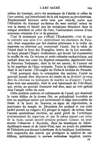 milieu du transept, entre les mosaïques de l'abside et celles de
l'arc central, qui introduisait de la nef majeure au presbyterium.
 Emplacement heureux entre tous que celui-là, parce que
l'élévation du transept au-dessus du naos mettait mieux en
 vue la mensa et faisait que les mosaïques étincelant dans la
 conque absidiale et celles de l'arc, l'entouraient comme d'une
 couronne orientale d'or et de gemmes.
    C'est là seulement que s'offrait l'Eucharistie; c'est là que
la colombe aux ailes d'or, symbolisant les charismes du Para-
 clet, était suspendue par des chaînes précieuses à la voûte du
 tegurium ou ciborium qui recouvrait l'autel. Sur la table de
l'autel était le livre des Évangiles, lettre de la Loi nouvelle;
 en h a u t planait l'Esprit vivificateur, qui devait lui transmettre
le souffle de vie. Ce volume et cette colombe eucharistique, qui
cachait dans son cœur les Espèces consacrées, signifiaient tout
le Nouveau Testament, dont la loi est amour; et l'amour est
la loi suprême de l'âme croyante. Toute la religion chrétienne
 était là sur l'autel : l'Évangile du Verbe et les dons du Paraclet.
    C'est pourquoi dans la conception des anciens, l'autel ne
pouvait jamais être dépourvu du nimbe de sa divinité: je veux
dire du ciborium ou baldaquin de marbre ou d'argent; l'autel,
dans t o u t son ensemble, était le vrai tabernacle du Très-Haut,
qui, certes, ne pouvait demeurer sub divo, sans un toit spécial
sous l'ample voûte du naos.
    Cette position centrale et culminante de l'autel, qui dominait
le vaste édifice de la domus Dei, ne préjudiciait toutefois en
rien au mystique secret qui environnait le siège inaccessible du
Saint. A la mort du Sauveur, en signe de réprobation, le
sanctuaire du temple de Jérusalem fut profané et son voile
lacéré permit au vulgaire d'y plonger le regard : de même, dans
l'ancien symbolisme chrétien, un autel privé de l'artistique
couronnement du tegurium, et par là même exposé aux yeux
de la foule, aurait semblé presque profané. Comme on peut
encore l'observer à Ravenne, dans les mosaïques de Saint-
Apollinaire nuovo et de Saint-Vital, t a n t en avant du palatium
de Théodoric que devant le porticum de la basilique Justinienne,
sont suspendus des velaria qui protègent la sainteté de ces
édifices, spécialement le sacrum cubiculum impérial, contre
 