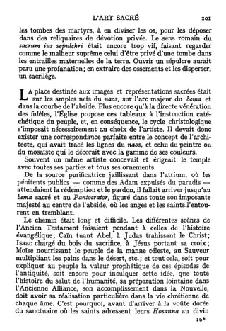 les tombes des martyrs, à en diviser les os, pour les déposer
 dans des reliquaires de dévotion privée. Le sens romain du
 sacrum ius sepulchri était encore trop vif, faisant regarder
 comme le malheur suprême celui d'être privé d'une tombe dans
 les entrailles maternelles de la terre. Ouvrir un sépulcre aurait
 paru une profanation; en extraire des ossements et les disperser,
 un sacrilège.

                                       représentations sacrées était
       sur les amples nefs du naos, sur l'arc majeur du berna et
  dans la courbe de l'abside. Plus encore qu'à la directe vénération
  des fidèles, l'Église propose ces tableaux à l'instruction caté-
  chétique du peuple, et, en conséquence, le cycle christologique
 s'imposait nécessairement au choix de l'artiste. Il devait donc
 exister une correspondance parfaite entre le concept de l'archi-
 tecte, qui avait tracé les lignes du naos, et celui du peintre ou
 du mosaïste qui le décorait avec la gamme de ses couleurs.
    Souvent un même artiste concevait et érigeait le temple
 avec toutes ses parties et tous ses ornements.
    De la source purificatrice jaillissant dans l'atrium, où les
 pénitents publics — comme des Adam expulsés du paradis —
 attendaient la rédemption et le pardon, il fallait arriver jusqu'au
 berna sacré et au Paniocrator, figuré dans toute son imposante
 majesté au centre de l'abside, où les anges et les saints.l'entou-
 rent en tremblant.
    Le chemin était long et difficile. Les différentes scènes de
l'Ancien Testament faisaient pendant à celles de l'histoire
évangélique; Caïn t u a n t Abel, à J u d a s trahissant le Christ;
Isaac chargé du bois du sacrifice, à Jésus portant sa croix ;
Moïse nourrissant le peuple de la manne céleste, au Sauveur
multipliant les pains dans le désert, etc. ; et tout cela, soit pour
expliquer au peuple la valeur prophétique de ces épisodes de
l'antiquité, soit encore pour inculquer cette idée, que toute
l'histoire du salut de l'humanité, sa préparation lointaine dans
l'Ancienne Alliance, son accomplissement dans la Nouvelle,
doit avoir sa réalisation particulière dans la vie chrétienne de
chaque âme. C'est pourquoi, avant d'arriver à la voûte dorée
du sanctuaire où les saints adressent leurs Hosanna au divin
 