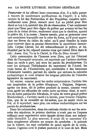 Pantocrator et lui offrent leurs couronnes d'or, il a fallu passer
  à travers de nombreuses purifications de l'esprit; il a fallu
 revivre la foi des Patriarches et des Prophètes, renaître spiri-
 tuellement avec Jésus, mourir avec Lui au péché pour être
 élevé en Lui à la sainteté des fils de résurrection. C'est seulement
 ainsi que l'âme peut être digne de goûter par avance ici-bas les
 joies de la vision divine; seulement ainsi que le chrétien, quand
 le prêtre dit, à la messe : Sancta sanctis, peut se présenter avec
 une conscience tranquille sur la solea du berna, qu'il peut appro-
 cher ses lèvres du calice du salut, qu'il peut étendre la main
 pour recevoir dans sa paume découverte la nourriture immor-
 telle. Corpus Christi, lui dit solennellement le prêtre, et lui,
illuminé par la foi, répond comme ceux qui voient Dieu dans le
ciel : Amen. Oui, Tu es le Christ, le Fils du Dieu vivant !
    Cette communion de l'homme avec Dieu, qui fut l'éternel
désir de l'humanité croyante, est exprimée par l'artiste chrétien
dans un cycle à part, qui orne les parois du presbyterium. Ce
sont les antiques Théophanies du sacrement de l'Autel, les
vrais fastes de l'Eucharistie, qui, semblables à des faisceaux
d'éclatante lumière, p a r t e n t du nimbe qui entoure la colombe
eucharistique et vont éclairer les longues périodes de l'histoire
figurative du sacrement.
    Ici encore, comme pour les cycles scripturaires, l'artiste tire
son inspiration de la prière liturgique. « Daignez, Seigneur,
agréer ces dons, dit le prêtre pendant la messe, comme vous
avez agréé les offrandes de votre juste serviteur Abel, le sacri-
fice de notre patriarche Abraham, et celui de votre grand prêtre
Melchisédech, » l'artiste sacré n ' a besoin, pour trouver l'inspira-
tion, que de se recueillir en lui-même, que de sentir vivre sa
Foi, et il reproduit, sans plus, ces scènes eucharistiques sur les
parois du presbyterium.
    Dans les catacombes, dans les cubicula étroits et sur les arco-
solia des sépulcres, le peintre chrétien n'avait pas eu l'espace
suffisant pour représenter cette épopée divine dans son inépui-
sable fécondité. Le plus souvent, il avait dû se contenter d'y
faire simplement allusion au moyen de symboles : le poisson
sur le trident, les sept corbeilles de pains signés de la croix,
l'ancre, l'agneau avec le pedum pastoral et le vase de lait. Mais
 