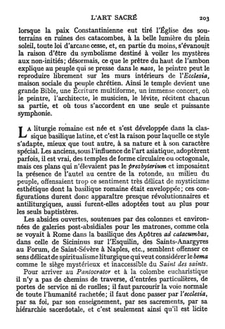 lorsque la paix Constantinienne eut tiré l'Église des sou-
terrains en ruines des catacombes, à la belle lumière du plein
soleil, toute loi d'arcane cesse, et, en partie du moins, s'évanouit
la raison d'être du symbolisme destiné à voiler les mystères
aux non-initiés; désormais, ce que le prêtre du haut de l'ambon
explique au peuple qui se presse dans le naos, le peintre peut le
reproduire librement sur les murs intérieurs de YEcclesia,
maison sociale du peuple chrétien. Ainsi le temple devient une
grande Bible, une Ecriture multiforme, un immense concert, où
le peintre, l'architecte, le musicien, le lévite, récitent chacun
sa partie, et où tous s'accordent en une seule et puissante
symphonie.

     A liturgie romaine est née et s'est développée dans la clas-
L       sique basilique latine, et c'est la raison pour laquelle ce style
 s'adapte, mieux que tout autre, à sa nature et à son caractère
 spécial. Les anciens, sous l'influence de l'art asiatique, adoptèrent
 parfois, il est vrai, des temples de forme circulaire ou octogonale,
mais ces plans qui n'élevaient pas le presbyterium et imposaient
la présence de l'autel au centre de la rotonde, au milieu du
peuple, offensaient trop ce sentiment très délicat de mysticisme
esthétique dont la basilique romaine était enveloppée ; ces con-
figurations durent donc apparaître presque révolutionnaires et
antiliturgiques, aussi furent-elles adoptées tout au plus pour
les seuls baptistères.
   Les absides ouvertes, soutenues par des colonnes et environ-
nées de galeries post-absidiales pour les matrones, comme cela
se voyait à Rome dans la basilique des Apôtres ad catacumbas,
dans celle de Sicininus sur l'Esquilin, des Saints-Anargyres
au Forum, de Saint-Sévère à Naples, etc., semblent offenser ce
sens délicat de spiritualisme liturgique qui veut considérer le berna
comme le siège mystérieux et inaccessible du Saint des saints.
   Pour arriver au Paniocrator et à la colombe eucharistique
il n ' y a pas de chemins de traverse, d'entrées particulières, de
portes de service ni de ruelles; il faut parcourir la voie normale
de toute l'humanité rachetée; il faut donc passer par ïecclesia,
par sa foi, par son enseignement, par ses sacrements, par sa
hiérarchie sacerdotale, et c'est seulement ainsi qu'il est licite
 