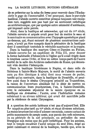 de se présenter sur la solea du berna pour recevoir dans l'Eucha-
  ristie le gage de l'immortalité. C'est pourquoi, dans le pur style
 basilical, l'abside ouverte constitue presque toujours une excep-
 tion rare, suggérée non pas t a n t par un sentiment esthétique
 ou architectonique, que par quelque autre nécessité d'ambiance,
 qui imposait cette percée.
                                                              e
    Ainsi, dans la basilique ad catacumbas, qui est du IV siècle,
 l'abside ouverte et arquée avait pour but de mettre le naos et
 le sanctuaire en communication avec l'hypogée apostolique placé
 au-dessous, qui, étant entouré de plusieurs constructions anti-
 ques, n'avait pu être compris dans le périmètre de la basilique
dont il constituait toutefois le véritable sanctuaire et la crypte.
    Dans la basilique des martyrs Côme et Damien au Forum,
l'abside ouverte fut un expédient de Félix I I I , pour donner
la forme habituelle d'hémicycle à l'église qu'il avait érigée dans
le templum sacrae Urbis, et tirer en même temps parti de l'autre
moitié de la salle des Archives cadastrales de Rome, qui demeu-
rait vide derrière l'hémicycle.
    Dans la basilique Sévérienne à Naples, et dans celle de
Sicininus à Sainte-Marie Majeure, le motif de l'abside ouverte
aura pu être identique à celui dont nous venons de parler,
tandis qu'au contraire, dans la basilique de Domitille, et peut-
être aussi dans le titulus Chrysogoni primitif au Transtévère,
la raison de l'ouverture absidiale fut le désir de mettre en
communication leurs presbyterium, l'un, à Sainte-Domitille,
avec le cubiculum sépulcral de la sainte éponyme en sa
basilique via Ardeatina ; l'autre, avec l'habitation romaine
subsistant à un niveau inférieur, qui avait été sanctifiée jadis
par la résidence de saint Chrysogone.


L   A question des autels latéraux n'est pas d'aujourd'hui. Elle
                               e
     naquit au plus tard au v i siècle, et reçut diverses solutions.
La moins heureuse fut celle d'adosser ces autels, comme a u t a n t de
petits monuments de campo santo, aux parois des nefs mineures,
ou au péristyle de la nef principale, au préjudice du sens
liturgique non moins que du goût esthétique. Pour les anciens,
tout le temple encadrait l'autel unique du seul Dieu, érigé au
point culminant et central de la basilique, tandis que, avec la
 