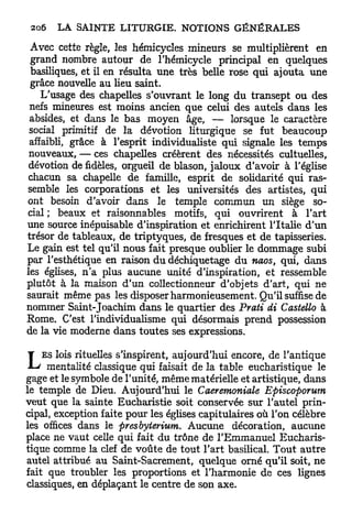 Avec cette règle, les hémicycles mineurs se multiplièrent en
 grand nombre autour de l'hémicycle principal en quelques
 basiliques, et il en résulta une très belle rose qui ajouta une
 grâce nouvelle au lieu saint.
    L'usage des chapelles s'ouvrant le long du transept ou des
 nefs mineures est moins ancien que celui des autels dans les
 absides, et dans le bas moyen âge, — lorsque le caractère
 social primitif de la dévotion liturgique se fut beaucoup
 affaibli, grâce à l'esprit individualiste qui signale les temps
 nouveaux, — ces chapelles créèrent des nécessités cultuelles,
dévotion de fidèles, orgueil de blason, jaloux d'avoir à l'église
chacun sa chapelle de famille, esprit de solidarité qui ras-
semble les corporations et les universités des artistes, qui
ont besoin d'avoir dans le temple commun un siège so-
cial ; beaux et raisonnables motifs, qui ouvrirent à l'art
une source inépuisable d'inspiration et enrichirent l'Italie d'un
trésor de tableaux, de triptyques, de fresques et de tapisseries.
Le gain est tel qu'il nous fait presque oublier le dommage subi
par l'esthétique en raison du déchiquetage du naos, qui, dans
les églises, n'a plus aucune unité d'inspiration, et ressemble
plutôt à la maison d'un collectionneur d'objets d'art, qui ne
saurait même pas les disposer harmonieusement. Qu'il suffise de
nommer Saint-Joachim dans le quartier des Prati di Castello à
Rome. C'est l'individualisme qui désormais prend possession
de la vie moderne dans toutes ses expressions.


L   ES lois rituelles s'inspirent, aujourd'hui encore, de l'antique
     mentalité classique qui faisait de la table eucharistique le
gage et le symbole de l'unité, même matérielle et artistique, dans
le temple de Dieu. Aujourd'hui le Caeremoniale Episcoporum
veut que la sainte Eucharistie soit conservée sur l'autel prin-
cipal, exception faite pour les églises capitulaires où l'on célèbre
les offices dans le presbyterium. Aucune décoration, aucune
place ne vaut celle qui fait du trône de l'Emmanuel Eucharis-
tique comme la clef de voûte de tout l'art basilical. Tout autre
autel attribué au Saint-Sacrement, quelque orné qu'il soit, ne
fait que troubler les proportions et l'harmonie de ces lignes
classiques, en déplaçant le centre de son axe.
 