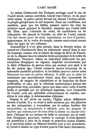 Le même Cérémonial des Évêques envisage aussi le cas où
 l'autel serait, comme autrefois, tourné vers l'orient, et où, pour
 cette raison, le prêtre aurait devant lui, durant l'Action sacrée,
 le peuple groupé dans la nef majeure. Dans ces conditions, nos
 ancêtres, pour que les fidèles pussent suivre les rites du
 ministre sacré pendant le Sacrifice, aimaient que l'autel isolé
 fût libre, sans l'obstacle de croix, de candélabres ou de
 reliquaires. On plaçait le Crucifix au côté de l'autel, comme
 Ton fait encore pour les croix capitulaires, ou bien il pendait,
 gigantesque, de la voûte du temple, comme maintenant encore
 dans les pays de rite milanais.
    Aujourd'hui il n'est plus permis, dans la liturgie latine, de
 conserver l'Eucharistie dans un tabernacle creusé dans le mur
 du transept, comme cela se faisait du temps de Mino de Fiesole,
 ni de la déposer dans la colombe dorée qui pendait de la voûte du
 baldaquin. Pourtant, même en exécutant fidèlement les pre-
scriptions liturgiques en vigueur, inspirées certainement par
le désir d'éliminer de graves abus qui avaient pris pied à la
fin d u moyen âge, l'autel conserve encore beaucoup de sa
solennelle austérité primitive, et les fidèles peuvent suivre assez
librement les rites du prêtre officiant. Il suffit que la table ait
seulement son ameublement rituel, sans être encombrée de
supports, de rangées de chandeliers et de branches de fleurs
artificielles, et sans que le ciborium eucharistique prenne des
proportions trop colossales, parce que dans cette sorte d'autels
isolés et protégés par un artistique tegurium, t o u t l'ensemble
de l'autel, avec son splendide couronnement de marbre, con-
stitue le vrai siège, le tabemaculum          Altissimi.
                   e
    Depuis le 111 siècle au moins, l'Église admit différentes
formes d'autels. Il y en avait à table soutenue par des pilastres
ou des colonnettes; à arcosolium, sur le solium funèbre des
catacombes, ou simplement à sépulcre, avec des plaques de
marbre qui enfermaient de tous côtés la châsse du m a r t y r titu-
laire. Chacune de ces formes est belle et autorisée par la tradi-
tion liturgique; pourtant, comme le concept d'autel-sépulcre
est postérieur à celui de la simple et primitive mensa Domini,
et y introduit même un élément funèbre tout à fait secondaire,
si j ' a v a i s à choisir un type d'autel pour le Très Saint-Sacrement,
 