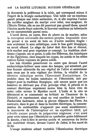 je donnerais la préférence à la table, qui correspond mieux à
 l'esprit de la liturgie eucharistique. Une table sur un tombeau
 paraît presque une triste antinomie, et, si elle exprime l'union
 du sacrifice sanglant du m a r t y r avec celui, non sanglant, de
l'Hostie Divine, elle ne me dit pourtant pas grand'chose, quand
l'Action sacrée étant achevée, le Sauveur continue au tabernacle
sa vie sacramentelle parmi nous.
    L'autel devra, en outre, être de pierre ou de marbre, selon
la conception universelle des anciens peuples. Impossible donc
de penser à un autel de bois ou d'autre matière fragile :
non seulement le sens esthétique, mais le bon goût liturgique,
en serait offensé. Le siège de Iahvè doit être fixe et éternel,
et le marbre seul peut exprimer ce concept. L a tradition chré-
tienne s'appuie, sur ce point, à celle des Hébreux, des Asiatiques
et des Égyptiens, chez lesquels les cippes, les autels et les stèles
votives furent toujours de pierre solide.
    Les lois rituelles prescrivent en outre que devant l'autel
eucharistique brûlent sans cesse des lampes, qui attestent, par
leur flamme alimentée du suc végétal de l'olive et entretenue
sans cesse par le soin vigilant des lévites, la vitalité de la
dévotion catholique envers l'Emmanuel Eucharistique. On
prohibe donc les huiles minérales et l'électricité, soit p a r
respect pour la tradition liturgique, soit encore parce que ces
lumières ne dérivant pas d'un principe vital, le pétrole et le
courant électrique expriment moins bien la force vive de
notre culte envers le Mystère sacré. L'huile et la cire se
détruisent et se consument en brûlant en l'honneur de la
Divinité, et représentent ainsi un vrai sacrifice de lumière :
Eucharistia lucemaris, selon la phrase élégante des Pères. Au
contraire, dans le gaz et dans la lumière électrique, la consom-
mation du combustible n'apparaît pas aussi sensiblement;
la manœuvre de l'interrupteur est un expédient hâtif, qui
n'éveille aucune pensée de préparation soigneuse; c'est aussi
pour cette raison que l'électricité ne symbolise guère fidèlement
la devotio, c'est-à-dire le service assidu et amoureux du lévite
qui maintient vivant, devant l'autel de Iahvè, le feu sacré de
la foi.
    L'usage moderne admet toutefois l'illumination électrique
 