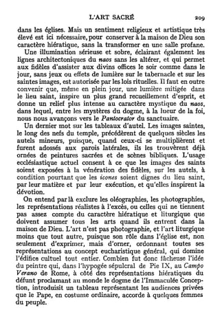dans les églises. Mais un sentiment religieux et artistique très
 élevé est ici nécessaire, pour conserver à la maison de Dieu son
 caractère hiératique, sans la transformer en une salle profane.
     Une illumination sérieuse et sobre, éclairant également les
 lignes architectoniques d u naos sans les altérer, et qui permet
 a u x fidèles d'assister a u x divins offices le soir comme dans le
 jour, sans jeux ou effets de lumière sur le tabernacle et sur les
 saintes images, est autorisée par les lois rituelles. Il faut en outre
 convenir que, même en plein jour, une lumière mitigée dans
 le lieu saint, inspire un plus grand recueillement d'esprit, et
 donne un relief plus intense au caractère mystique du naos,
 dans lequel, entre les mystères du dogme, à la lueur de la foi,
 nous nous avançons vers le Pantocrator du sanctuaire.
    U n dernier mot sur les tableaux d'autel. Les images saintes,
le long des nefs du temple, précédèrent de quelques siècles les
 autels mineurs, puisque, quand ceux-ci se multiplièrent et
furent adossés aux parois latérales, ils les trouvèrent déjà
ornées de peintures sacrées et de scènes bibliques. L'usage
 ecclésiastique actuel consent à ce que les images des saints
soient exposées à la vénération des fidèles, sur les autels, à
 condition pourtant que les icônes soient dignes du lieu saint,
par leur matière et par leur exécution, et qu'elles inspirent la
dévotion.
    On entend p a r l a exclure les oléographies, les photographies,
les représentations réalistes à l'excès, ou celles qui ne tiennent
pas assez compte du caractère hiératique et liturgique que
doivent assumer tous les arts quand ils entrent dans la
maison de Dieu. L'art n'est pas photographie, et l'art liturgique
moins que tout autre, puisque son rôle dans l'église est, non
seulement d'exprimer, mais d'orner, ordonnant toutes ses
représentations au concept eucharistique général, qui domine
l'édifice cultuel tout entier. Combien fut donc fâcheuse l'idée
du peintre qui, dans l'hypogée sépulcral de Pie I X , au Campo
Verano de Rome, à côté des représentations hiératiques du
défunt proclamant au monde le dogme de l'Immaculée Concep-
tion, introduisit un tableau représentant les audiences privées
que le Pape, en costume ordinaire, accorde à quelques femmes
du peuple.
 