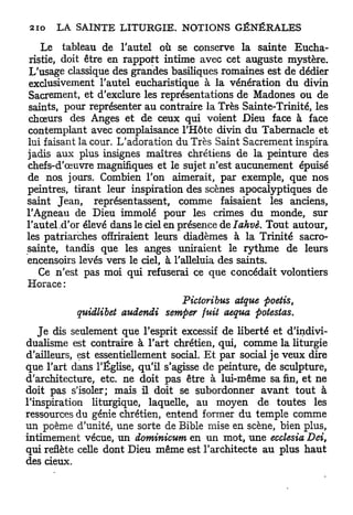 Le tableau de l'autel où se conserve la sainte Eucha-
 ristie, doit être en rapport intime avec cet auguste mystère.
 L'usage classique des grandes basiliques romaines est de dédier
 exclusivement l'autel eucharistique à la vénération du divin
Sacrement, et d'exclure les représentations de Madones ou de
saints, pour représenter au contraire la Très Sainte-Trinité, les
chœurs des Anges et de ceux qui voient Dieu face à face
contemplant avec complaisance l'Hôte divin du Tabernacle et
lui faisant la cour. L'adoration du Très Saint Sacrement inspira
jadis aux plus insignes maîtres chrétiens de la peinture des
chefs-d'œuvre magnifiques et le sujet n'est aucunement épuisé
de nos jours. Combien l'on aimerait, par exemple, que nos
peintres, tirant leur inspiration des scènes apocalyptiques de
saint Jean, représentassent, comme faisaient les anciens,
l'Agneau de Dieu immolé pour les crimes d u monde, sur
l'autel .d'or élevé dans le ciel en présence de Iahvè. Tout autour,
les patriarches offriraient leurs diadèmes à la Trinité sacro-
sainte, tandis que les anges uniraient le r y t h m e de leurs
encensoirs levés vers le ciel, à l'alleluia des saints.
    Ce n'est pas moi qui refuserai ce que concédait volontiers
Horace :
                                  Pictoribus atque poetis,
           quidlibet audendi   semper fuit aequa potestas.
   J e dis seulement que l'esprit excessif de liberté et d'indivi-
dualisme est contraire à l'art chrétien, qui, comme la liturgie
d'ailleurs, est essentiellement social. E t par social je veux dire
que l'art dans l'Église, qu'il s'agisse de peinture, de sculpture,
d'architecture, etc. ne doit pas être à lui-même sa fin, et ne
doit pas s'isoler; mais il doit se subordonner a v a n t tout à
l'inspiration liturgique, laquelle, au moyen de toutes les
ressources du génie chrétien, entend former d u temple comme
un poème d'unité, une sorte de Bible mise en scène, bien plus,
intimement vécue, un dominicum en un mot, une ecclesia Dei,
qui reflète celle dont Dieu même est l'architecte au plus h a u t
des cieux.
 