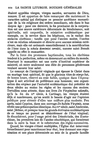 étaient appelées vierges, vierges sacrées, servantes de Dieu,
 nonnes. Il est opportun de faire remarquer dès maintenant le
  caractère spécial qui distingue ce premier ascétisme monasti-
 que de la vie religieuse des ordres mendiants, nés dans le bas
 moyen âge : pour ces derniers, la fin prochaine de la corpora-
 tion est une œuvre extérieure déterminée de bienfaisance, soit
 spirituelle, soit corporelle, le ministère ecclésiastique par
 exemple, ou le service dans les hôpitaux, ou le rachat des
 esclaves chrétiens ; tandis que pour l'ancien moine, l'ascèse
 n'est en relation nécessaire et directe avec aucune mission exté-
 rieure, mais elle est ordonnée essentiellement à la sanctification
 de l'âme dans la schola dominici servitii, comme saint Benoît
 appelle en effet le monastère.
    Par la force des promesses baptismales, tous les chrétiens
 tendent à la perfection, même en demeurant au milieu du monde.
 Pourtant le monastère est une sorte d'institut supérieur de
sainteté, où entre seulement une élite de personnes généreuses
voulant assurer leur salut.
    Le concept de l'intégrité virginale qui épouse le Christ dans
un mariage tout spirituel, fit que le glorieux titre de vierge fut,
de bonne heure, réservé au sexe faible, quoique dans l'Apoca-
lypse il soit attribué de préférence aux hommes; une organi-
sation des virgines par l'autorité ecclésiastique dut précéder de
deux siècles au moins les règles et les canons des moines.
Tertullien nous atteste, dans son livre De Virginibus velandis,
                      e
qu'à la fin du I I siècle, à Carthage, les vierges étaient
déjà si nombreuses, qu'on sentit le besoin d'agir sur l'opinion
publique pour obtenir d'elles une coiffure plus modeste. P e u
après, saint Cyprien, dans son ouvrage Dehabitu Virginis, nous
                                           e
révèle une préoccupation identique. Au i v siècle, saint Ambroise,
saint Jérôme, et presque tous les grands écrivains ecclésiastiques
de ce temps ne purent se désintéresser de l'état virginal;
ils ébauchèrent, pour l'usage privé des Démétriade, des Eusto-
chium, les premières lois de l'ascèse cénobitique, qui formèrent
dans la suite la base et le substratum des règles successives.
    Quand, les vierges s'étant multiplées, l'Église d u t intervenir
formellement pour sanctionner leur état, leur donnant une orga-
nisation et une place déterminée au sein de la grande famille
 