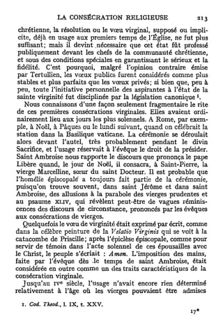 chrétienne, la résolution ou le vœu virginal, supposé ou impli-
 cite, déjà en usage aux premiers temps de l'Église, ne fut plus
 suffisant; mais il devint .nécessaire que cet état fût professé
 publiquement devant les chefs de la communauté chrétienne,
 et sous des conditions spéciales en garantissant le sérieux et la
 fidélité. C'est pourquoi, malgré l'opinion contraire émise
 par Tertullien, les vœux publics furent considérés comme plus
 stables et plus parfaits que les v œ u x privés; si bien que, peu à
 peu, toute l'initiative personnelle des aspirantes à l'état de la
                                                                    l
 sainte virginité fut disciplinée par la législation c a n o n i q u e .
    Nous connaissons d'une façon seulement fragmentaire le rite
 de ces premières consécrations virginales. Elles avaient ordi-
 nairement lieu aux jours les plus solennels. A Rome, par exem-
 ple, à Noël, à Pâques ou le lundi suivant, quand on célébrait la
 station dans la Basilique vaticane. La céréinonie se déroulait
 alors devant l'autel, très probablement pendant le divin
 Sacrifice, et l'usage réservait à l'évêque le droit de la présider.
 Saint Ambroise nous rapporte le discours que prononça le pape
 Libère quand, le jour de Noël, il consacra, à Saint-Pierre, la
vierge Marcelline, sœur du saint Docteur. Il est probable que
l'homélie épiscopale" a toujours fait partie de la cérémonie,
puisqu'on trouve souvent, dans saint Jérôme et dans saint
Ambroise, des allusions à la parabole des vierges prudentes et
au psaume XLIV, qui révèlent peut-être de vagues réminis-
cences des discours de circonstance, prononcés par les évêques
a u x consécrations de vierges.
    Quelquefois le vœu de virginité était exprimé par écrit, comme
dans la célèbre peinture de la Velatio Virginis qui se voit à la
catacombe de Priscille; après l'épiclèse épiscopale, comme pour
servir de témoin dans l'acte solennel de ces épousailles avec
le Christ, le peuple s'écriait : Amen. L'imposition des mains,
faite par l'évêque dès le temps de saint Ambroise, était
considérée en outre comme un des traits caractéristiques de la
consécration virginale.
                   E
   J u s q u ' a u IV siècle, l'usage n'avait encore rien déterminé
relativement à l'âge où les vierges pouvaient être admises

  1. Cod. Theod., 1. I X , t. X X V .
 