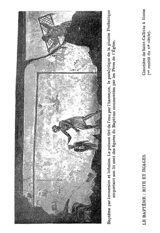 Baptême par immersion et infusion. Le poisson tiré de l'eau par l'hameçon, le paralytique de la piscine Probatique
             emportant son lit sont des figures du Baptême commentées par les Pères de l'Église.




L E B A P T Ê M E : R I T E ET IMAGES                                          Cimetière de Saint-Callixte à Rome
                                                                                 c             e
                                                                               (-? moitié du 11 siècle).
 