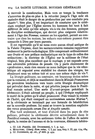à recevoir la consécration. Mais vers ce temps la tendance
  s'accentua de plus en plus à la retarder jusqu'à l'âge m û r où
  moindre était le danger de sa profanation p a r une conduite peu
           1
  c h a s t e ; bien plus, il est important de constater que le crité-
 rium employé par l'Église envers les hommes fut tout à fait
 différent de celui qu'elle adopta vis-à-vis des femmes, puisque
 la discipline ecclésiastique, qui devint plus exigente relative-
 ment à l'âge des Nonnae, comme on les appelait, permit au con-
 traire que chez les moines, les enfants eux-mêmes pussent être
 consacrés à Dieu par leurs parents.
     Il est regrettable qu'il ne nous reste aucun rituel antique de
 la Velatio Virginis, dont les sacramentaire? romains rapportent
 seulement la partie euchologique. Elle comprenait ordinairement
 une Oratio et une préface eucharistique sur le type de celles des
 ordinations ; la doctrine de l'Église sur la noblesse de l'état
virginal, bien plus excellent que le mariage, y est exposée avec
une admirable précision de pensée. On y parle clairement de
«profession», mais rien encore ne nous indique que la vie céno-
bitique ait organisé avec stabilité les chœurs des vierges, les
                                                                                          2
réunissant sous un même toit et sous une même règle de vie .
     La liturgie gallicane, au contraire, est beaucoup moins sobre
que la romaine, et déj à se manifestent dans le Missale Francorum
les premières tendances vers toute cette liturgie dramatique
qui prévalut dans la suite, et qui pénétra jusque dans le Ponti-
fical romain actuel. Une sorte d'avant-propos précédait la
cérémonie; il était adressé au peuple, à qui l'évêque expliquait
le motif de la prière qu'il allait prononcer. Puis venait la remise
                                                                                          3
de l'habit, qui était comparé au vestimentum sanotae Mariae ,
et la cérémonie se terminait par une formule de bénédiction
sur la nouvelle professe. Ici aussi se trouve la mention explicite
des vœux prononcés coram Deo et Angelis sanctis.
     Plus tard seulement, et tout d'abord dans les pays de rite
gallican, prévalut la cérémonie décrite actuellement dans le
Pontifical romain, avec les antiennes tirées de l'office de sainte
Agnès, la remise de l'anneau et de la couronne, éléments hétéro-
  1. Cf. Lib. Pontifie,      (éd. DUCHESNE), t. I, p . 2 4 1 .
  2.   MURATORI, Liturg. Rom. vêtus, 1.1, pp. 4 4 4 , 6 2 9 ; t. I I , p p . 1 7 4 , 1 8 4 .
  3.   Cf. D U C H E S N E , op. cit., 5 édit. p . 4 3 4 .
                                     E
 