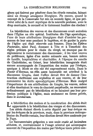 gènes qui finirent par pénétrer dans les rituels romains, faisant
ainsi un étrange amalgame liturgique. Pis encore, quand le
concept de la Consecratio fut mis en seconde ligne, et que pré-
valut celui de la mort mystique de la nouvelle professe, avec le
drap mortuaire, le cercueil et le tintement funèbre des cloches !

   La bénédiction des veuves et des diaconesses avait autrefois
 dans l'Église un rite spécial. Instituées dès l'âge apostolique,
l'une de leurs attributions liturgiques était d'assister les per-
 sonnes de leur sexe pendant le baptême, et de garder la porte
 de l'église qui était réservée aux femmes. Dans les Êpîtres
Pastorales, saint Paul, donnant à Tite et à Timothée des
règles précises pour le choix du clergé, ne manque pas de
réglementer le recrutement des diaconesses ; il les veut veuves
de préférence, âgées d'au moins soixante ans, bonnes mères
de famille, hospitalières et charitables. A l'époque du concile
de Chalcédoine, en Orient, leur bénédiction inaugurale était
encore accompagnée de l'imposition des mains par l'évêque,
quoique à Nicée ce rite eût été expressément exclu. Dans le
Pastor d'Hermas, un rôle- assez honorable est attribué à la
diaconesse Grapta, dont l'office devait être de donner l'ins-
truction chrétienne a u x orphelins et aux veuves, et de leur
commenter les écrits apocalyptiques d'Hermas. Mais malgré
l'importance de ces attributions de Grapta, les veuves, même
si elles émettaient le v œ u de chasteté perpétuelle, ne recevaient
ordinairement pas de bénédiction et ne faisaient pas leur pro-
fession publique à l'église, mais seulement en forme privée,
dans le secretarium,


L    A bénédiction des moines et la consécration des abbés était
       apparentée à la bénédiction des vierges et des diaconesses.
    Les abbés étaient élevés à cette dignité par leur évêque ou
p a r les évêques de la province, mais, dans la province métropo-
litaine du Pontife romain, leur élection devait être confirmée par
le Pape.
    Le Sacramentaire grégorien a une seule oratio ad faciendum
abbatem, et, contrairement à l'usage oriental qui accompagne
souvent de l'imposition des mains par l'évêque toute prière con-
 