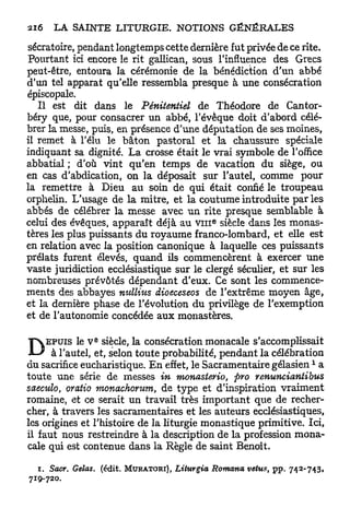 sécratoire, pendant longtemps cette dernière fut privée de ce rite.
Pourtant ici encore le rit gallican, sous l'influence des Grecs
peut-être, entoura la cérémonie de la bénédiction d'un abbé
d'un tel apparat qu'elle ressembla presque à une consécration
épiscopale.
   Il est dit dans le Pênitentiel de Théodore de Cantor-
béry que, pour consacrer un abbé, l'évêque doit d'abord célé-
brer la messe, puis, en présence d'une députation de ses moines,
il remet à l'élu le bâton pastoral et la chaussure spéciale
indiquant sa dignité. L a crosse était le vrai symbole de l'office
abbatial ; d'où vint qu'en temps de vacation du siège, ou
en cas d'abdication, on la déposait sur l'autel, comme pour
la remettre à Dieu au soin de qui était confié le troupeau
orphelin. L'usage de la mitre, et la coutume introduite par les
abbés de célébrer la messe avec u n rite presque semblable à
                                               e
celui des évêques, apparaît déjà au v i n siècle dans les monas-
tères les plus puissants du royaume franco-lombard, et elle est
en relation avec la position canonique à laquelle ces puissants
prélats furent élevés, quand ils commencèrent à exercer u n e
vaste juridiction ecclésiastique sur le clergé séculier, et sur les
nombreuses prévôtés dépendant d'eux. Ce sont les commence-
ments des abbayes nullius dioeceseos de l'extrême moyen âge,
et la dernière phase de l'évolution du privilège de l'exemption
et de l'autonomie concédée aux monastères.


D
                 E
     EPUIS le V siècle, la consécration monacale s'accomplissait
      à l'autel, et, selon toute probabilité, pendant la célébration
                                                                         1
du sacrifice eucharistique. E n effet, le Sacramentaire gélasien a
toute une série de messes in monasierio, pro renuncianiibus
saeculo, oratio monachorum, de type et d'inspiration vraiment
romaine, et ce serait un travail très important que de recher-
cher, à travers les sacramentaires et les auteurs ecclésiastiques,
les origines et l'histoire de la liturgie monastique primitive. Ici,
il faut nous restreindre à la description de la profession mona-
cale qui est contenue dans la Règle de saint Benoît.

  i. Sacr, Gelas, (édit. MURATORI), Liturgia   Romarta vêtus, p p . 742-743,
719-720.
 