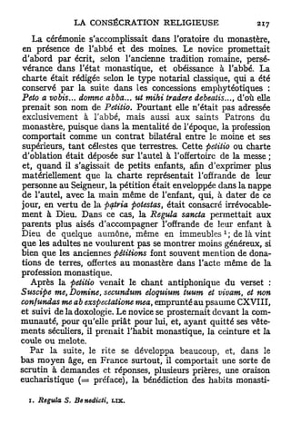 L a cérémonie s'accomplissait dans l'oratoire du monastère,
en présence de l'abbé et des moines. Le novice promettait
d'abord par écrit, selon l'ancienne tradition romaine, persé-
vérance dans l'état monastique, et obéissance à l'abbé. La
charte était rédigée selon le type notarial classique, qui a été
conservé par la suite dans les concessions emphytéotiques :
Peto a vobis... domne abba... ut mihi tradere debeatis..., d'où elle
prenait son nom de Petitio. Pourtant elle n'était pas adressée
exclusivement à l'abbé, mais aussi aux saints Patrons du
monastère, puisque dans la mentalité de l'époque, la profession
comportait comme un contrat bilatéral entre le moine et ses
supérieurs, t a n t célestes que terrestres. Cette petitio ou charte
d'oblation était déposée sur l'autel à l'offertoire de la messe ;
et, quand il s'agissait de petits enfants, afin d'exprimer plus
matériellement que la charte représentait l'offrande de leur
personne au Seigneur, la pétition était enveloppée dans la nappe
de l'autel, avec la main même de l'enfant, qui, à dater de ce
jour, en vertu de la ptftria potestas, était consacré irrévocable-
ment à Dieu. Dans ce cas, la Régula sancta permettait aux
parents plus aisés d'accompagner l'offrande de leur enfant à
                                                      1
Dieu de quelque aumône, même en immeubles ; de là vint
que les adultes ne voulurent pas se montrer moins généreux, si
bien que les anciennes pétitions font souvent mention de dona-
tions de terres, offertes au monastère dans l'acte même de la
profession monastique.
   Après la petitio venait le chant antiphonique du verset :
Suscipe me, Domine, seoundum eloquium tuum et vivam, et non
confundas me ab exspectatione mea, emprunté au psaume CXVIII,
et suivi de la doxologie. Le novice se prosternait devant la com-
munauté, pour qu'elle priât pour lui, et, ayant quitté ses vête-
ments séculiers, il prenait l'habit monastique, la ceinture et la
coule ou melote.
   Par la suite, le rite se développa beaucoup, et, dans le
bas moyen âge, en France surtout, il comportait une sorte de
scrutin à demandes et réponses, plusieurs prières, une oraison
eucharistique ( = préface), la bénédiction des habits monasti-

  1. Régula   S. Benedioti,   LIX.
 
