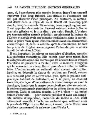 ques, et, à une époque plus proche'de nous, jusqu'à uri cercueil
 recouvert d'un drap funèbre. Les détails et l'accessoire ont
 fini par obscurcir l'idée principale. Au contraire, le cérémo-
 nial décrit dans la Règle de saint Benoît est beaucoup plus
 simple, mais, dans sa sobriété romaine, beaucoup plus grandiose.
 Il est opportun de constater l'accord existant entre le Sacra-
mentaire gélasien et le rite décrit par saint Benoît. L'oraison
pro renunciantibus saeculo précédait certainement la lecture de
l'Épître, et devait avoir son pendant traditionnel dans la secrète,
 dans la prière Hanc igitur immédiatement avant la consécration
 eucharistique, et dans la collecte après la communion. Ce sont
 les prières de l'Église accompagnant l'offrande que le novice
faisait de lui-mêfiie à Dieu.
    Il est important de relever ce caractère d'oblation, essentiel
à la profession monastique. Elle entrait pour cette raison dans
la catégorie des oblations sacrées que les anciens fidèles avaient
l'habitude de présenter à l'autel; aussi le moment liturgique
qui lui convenait le mieux était-il précisément celui de l'offer-
toire. L'action sacrée ne subissait ainsi aucune interruption
insolite; on déposait la charte de pétition sur l'autel, comme
cela se faisait pour les autres dons, puis, après le psaume anti-
phonique habituel de l'offertoire, ou à sa place, on chantait
trois fois, à la façon d'une antienne, le verset Suscipe me avec la
doxologie; tandis que la messe poursuivait son rite accoutumé,
le novice se prosternait pour implorer les prières de ses nouveaux
confrères. Dans ce schéma romain, il n ' y a place — au moins
durant l'offertoire — pour aucune préface; et avec une simpli-
cité sublime d'inspiration, l'oblation d u moine à Dieu était
intimement associée à l'oblation eucharistique, reflétant ainsi
la pensée de l'Épître aux Hébreux, à savoir que le Christ una
                                                  1
oblatione consummavit in aeternum sanctificatos .

  i. Hebr., x. 1 4 .
 