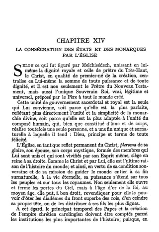 CHAPITRE           XIV
  LA CONSÉCRATION DES ÉTATS ET DES MONARQUES
                 PAR L'ÉGLISE

       ELON ce qui fut figuré par Melchisédech, unissant en lui-

S        même la dignité royale et celle de prêtre du Très-Haut,
         le Christ, en qualité de premier-né de la création, cen-
  tralise en Lui-même la somme de toute puissance et de toute
  dignité, et II est non seulement le Prêtre du Nouveau Testa-
  ment, mais aussi l'unique Souverain Roi, vrai, légitime et
 universel, préposé par le Père à tout le monde créé.
    Cette unité de gouvernement sacerdotal et royal est la seule
 qui Lui convienne, soit parce qu'elle est la plus parfaite,
 reflétant plus directement l'unité et la simplicité de la monar-
 chie divine, soit parce qu'elle est la plus adaptée à l'unité du
 composé humain, qui, bien que constitué d'âme et de corps,
 réalise toutefois une seule personne, et a une fin unique et surna-
 turelle à laquelle il t e n d : Dieu, principe et terme de toute
félicité.
    L'Église, en t a n t que reflet permanent du Christ, pleroma de sa
 gloire, son épouse, son corps mystique, formée des membres qui
 Lui sont unis et qui sont vivifiés par son Esprit même, siège en
 reine à sa droite. Comme le Christ et par Lui, elle est l'ultime rai-
son de l'histoire du monde ; et ainsi, en vertu de sa condition sou-
veraine et de sa mission de guider le monde entier à sa fin
surnaturelle, à la vie éternelle, sa puissance s'étend sur tous
les peuples et sur tous les royaumes. Non seulement elle ouvre
et ferme les portes d u Ciel, mais à l'âge d'or de la foi, au
moyen âge, elle put, à bon droit, revendiquer pour elle le pou-
voir d'ôter les diadèmes du front superbe des rois, d'en ceindre
sa propre' tête, ou de les distribuer à ses fils les plus clignes.
    A cet égard, le principat temporel des Papes et la création
de l'empire chrétien carolingien doivent être comptés parmi
les institutions les plus importantes de l'histoire; puisque, en
 