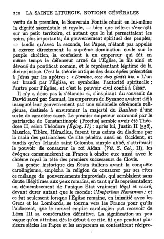 vertu de la première, le Souverain Pontife réunit en lui-même
 la dignité sacerdotale et royale, — bien que celle-ci s'exerçât
 sur un petit territoire, et autant que le lui permettaient les
 soins, plus importants, du gouvernement spirituel des peuples,
 — tandis qu'avec la seconde, les Papes, n'étant pas appelés
 à exercer directement la suprême domination civile sur le
 peuple chrétien, la confiaient à un empereur qui fût en
même temps le défenseur armé de l'Église, le fils aîné et
dévoué du pontificat romain, et le représentant légitime de la
divine justice. C'est la théorie antique des deux épées présentées
à Jésus par les apôtres : « Domine, ecce duo gladii hic. » L'un
est brandi par l'Église, et symbolise l'autorité spirituelle ;
l'autre pour l'Église, et c'est le pouvoir civil confié à César.
   Il n'y a donc pas à s'étonner si, s'inspirant du souvenir de
David sacré par Samuel, les empereurs de Byzance avaient déjà
inauguré leur gouvernement par une solennelle cérémonie reli-
gieuse, destinée à environner la majesté du Basileus d'une
sorte de caractère sacré. Le premier empereur couronné par le
patriarche de Constantinople (Proclus) semble avoir été Théo-
dose I I , selon Théodore (Eglog. II) ; après lui, Justin I I (558),
Maurice, Tibère, Héraclius, furent tous ceints du diadème par
la main des patriarches. Ce rite pénétra aussi en Occident, et
tandis qu'en Irlande saint Colomba, simple abbé, s'attribuait
le pouvoir de consacrer le roi Aidan (Vit. S. Col., II), les
évêques commencèrent en France à oindre eux aussi avec le
chrême royal la tête des premiers successeurs de Clovis.
   La genèse historique des É t a t s italiens avant la conquête
carolingienne, empêcha la religion de consacrer par ses rites
ce mélange de gouvernements improvisés, qui semblaient sans
doute illégitimes aux yeux romains, en t a n t qu'ils représentaient
un démembrement de l'unique É t a t vraiment légal et sacré,
devant durer autant que le monde: YImperium Romanum; et
ce fut seulement lorsque l'Église romaine, en inimitié avec les
Grecs et les Lombards, se tourna vers les Francs pour qu'ils
l'aidassent, que le nouvel empire carolingien p u t recevoir de
Léon I I I sa consécration définitive. L a signification un peu
vague qu'on attribua dès le début à ce rite, fit que pendant plu-
sieurs siècles les Papes et les empereurs se contestèrent récipro-
 