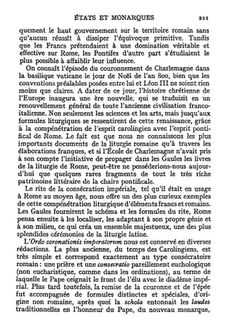 quement le haut gouvernement sûr le territoire romain sans
  qu'aucun réussît à dissiper l'équivoque primitive. Tandis
  que les Francs prétendaient à une domination véritable et
  effective sur Rome, les Pontifes d'autre part s'étudiaient le
  plus possible à affaiblir leur influence.
     On connaît l'épisode d u couronnement de Charlemagne dans
  la basilique vaticane le jour de Noël de l'an 800, bien que les
  conventions préalables posées entre lui et Léon I I I ne soient rien
  moins que claires. A dater de ce jour, l'histoire chrétienne de
  l'Europe inaugura une ère nouvelle, qui se traduisit en un
  renouvellement général de toute l'ancienne civilisation franco-
  italienne. Non seulement les sciences et les arts, mais jusqu'aux
 formules liturgiques se ressentirent de cette renaissance, grâce
  à la compénétration de l'esprit carolingien avec l'esprit ponti-
 fical de Rome. Le fait est que nous ne connaissons les plus
 importants documents de la liturgie romaine qu'à travers les
 élaborations franques, et si l'École de Charlemagne n'avait pris
 à son compte l'initiative de propager dans les Gaules les livres
 de la liturgie de Rome, peut-être ne posséderions-nous aujour-
 d'hui que quelques rares fragments de t o u t le très riche
 patrimoine littéraire de la chaire pontificale.
     Le rite de la consécration impériale, tel qu'il était en usage
 à Rome au moyen âge, nous offre un des plus curieux exemples
 de cette compénétration liturgique d'éléments francs et romains.
 Les Gaules fournirent le schéma et les formules du rite, Rome
 pensa ensuite à les localiser, les a d a p t a n t à son propre génie et
 à son-milieu, ce qui créa u n ensemble majestueux, une des plus
splendides cérémonies de la liturgie latine.
    h'Ordo coronationis imperaiorum nous est conservé en diverses
rédactions. La plus ancienne, du temps des Carolingiens, est
très simple et correspond exactement au t y p e consécratoire
romain : une prière et une consecratio pareillement euchologique
(non eucharistique, comme dans les ordinations), au terme de
laquelle le Pape ceignait le front de l'élu avec le diadème impé-
rial. Plus tard toutefois, la remise de la couronne et de l'épée
fut accompagnée de formules distinctes et spéciales, d'ori-
gine non romaine, après quoi la schola entonnait les laudes
traditionnelles en l'honneur du Pape, du nouveau monarque,
 