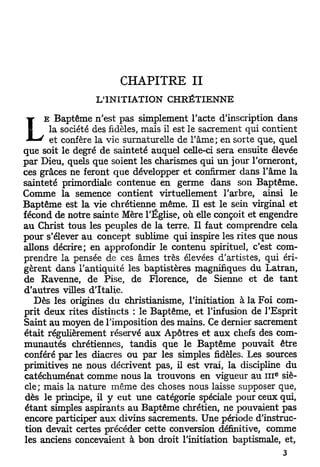 CHAPITRE II
                 L'INITIATION CHRÉTIENNE

     E Baptême n'est pas simplement l'acte d'inscription dans

L     la société des fidèles, mais il est le sacrement qui contient
      et confère la vie surnaturelle de l'âme; en sorte que, quel
que soit le degré de sainteté auquel celle-ci sera ensuite élevée
par Dieu, quels que soient les charismes qui u n jour l'orneront,
ces grâces ne feront que développer et confirmer dans l'âme la
sainteté primordiale contenue en germe dans son Baptême.
Comme la semence contient virtuellement l'arbre, ainsi le
Baptême est la vie chrétienne même. Il est le sein virginal et
fécond de notre sainte Mère l'Église, où elle conçoit et engendre
au Christ tous les peuples de la terre. Il faut comprendre cela
pour s'élever au concept sublime qui inspire les rites que nous
allons décrire; en approfondir le contenu spirituel, c'est com-
prendre la pensée de ces âmes très élevées d'artistes, qui éri-
gèrent dans l'antiquité les baptistères magnifiques du Latran,
de Ravenne, de Pise, de Florence, de Sienne et de t a n t
d'autres villes d'Italie.
   Dès les origines du christianisme, l'initiation à la Foi com-
prit deux rites distincts : le Baptême, et l'infusion de l'Esprit
Saint au moyen de l'imposition des mains. Ce dernier sacrement
était régulièrement réservé aux Apôtres et aux chefs des com-
munautés chrétiennes, tandis que le Baptême pouvait être
conféré par les diacres ou par les simples fidèles. Les sources
primitives ne nous décrivent pas, il est vrai, la discipline du
                                                             e
catéchuménat comme nous la trouvons en vigueur au 111 siè-
cle; mais la nature même des choses nous laisse supposer que,
dès le principe, il y eut une catégorie spéciale pour ceux qui,
étant simples aspirants au Baptême chrétien, ne pouvaient pas
encore participer aux divins sacrements. Une période d'instruc-
tion devait certes précéder cette conversion définitive, comme
les anciens concevaient à bon droit l'initiation baptismale, et,
 