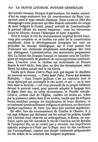 des armées romaine, franque et germanique. Ces laudes, aujour-
 d'hui en usage seulement lors du couronnement du Pape, con-
 servent assez le type romain classique. Nous avons en effet des
 témoignages nous prouvant qu'elles étaient exécutées du temps
 de saint Grégoire le Grand, quand arrivait de Constantinople
 le portrait officiel du nouvel empereur ; nous les retrouvons
 jusqu'en Afrique, durant l'épiscopat de saint Augustin.
    Avec le temps, le rite du couronnement impérial devint beau-
 coup plus complexe et se modela sur celui de la consécration
 pontificale. Ainsi le développement liturgique fut tout au
 préjudice du concept théologique, car il n'est jamais bon
 d'entourer une cérémonie simplement euchologique des rites
 qui distinguent l'administration des sacrements proprement
 dits. La fusion des liturgies franque et romaine sous les Carolin-
giens est responsable de plusieurs de ces inopportunes combinai-
sons. L'onction avec le chrême est mentionnée en France
              e
depuis le v i n siècle; bien plus, au dire des chroniqueurs, saint
Remy lui-même aurait oint le roi Clovis.
   Tandis qu'à Rome c'est le Pape seul qui impose le diadème
au nouveau souverain, —• Petra dédit Petro, Petrus dat diadema
Rodulpho, — dans l'esprit gallican c'est au contraire tout le
corps épiscopal qui accomplit le rite sacré, et qui — on le sent
bien dans la formule — est trop persuadé de sa propre faiblesse
devant le pouvoir royal, pour pouvoir adopter le langage fort
et digne dont use, en cette circonstance, le Pontife romain.
Celui-ci, comme chef de l'Église, confère les droits au trône
par la puissance même dont il est revêtu, tandis que les évêques
francs semblent presque les mandataires de leurs diocèses, et
se confessent personnellement indignes et pécheurs, ne cherchant
quelque expression de force que dans leur nombre septénaire.
   En effet, lors du couronnement de Charles le Chauve, il y
eut sept évêques qui récitaient sur lui a u t a n t de prières, tandis
que l'onction était réservée au métropolitain. A Rome, au con-
traire, après que fût introduit le rite de l'onction sur les épaules
de l'empereur élu, on ne voulut pas y attacher une importance
spéciale, puisque ce n'était pas le Pape, mais un des cardinaux
qui l'accomplissait, comme une simple cérémonie préparatoire
au rite même de la collation des insignes impériaux.
 