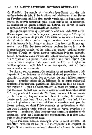 de Frédéric. Le peuple et l'armée répondirent par des cris
 enthousiastes de joie. Si les factions qui déchiraient alors Rome
 ne l'avaient empêché, le rite aurait voulu que le Pape, accom-
 pagné du nouvel empereur, tous deux ceints de la couronne,
 se rendissent en grand cortège au Latran, où devait se faire
 le repas solennel dans le triclinium léonien.
                                                            e
     Quelque majestueux que paraisse ce cérémonial du x n siècle,
 il le cède pourtant, si on l'analyse de près, en propriété d'expres-
sion et en précision de pensée, à l'ancien couronnement romain
      e
du IX siècle, alors que la liturgie romaine n'avait pas encore
subi l'influence de la liturgie gallicane. Les trois cardinaux qui
récitent sur l'élu les trois collectes veulent imiter le rite de
la consécration papale, où les ministres étaient ordinairement
l'évêque d'Ostie et deux autres cardinaux-évêques suburbi-
caires. L'onction avec l'huile des catéchumènes rappelle celle
des évêques et des prêtres dans le rite franc, mais tandis q u e
dans ce cas il s'agissait du sacrement de l'Ordre, l'Église ne
confère qu'une simple bénédiction inaugurale, lors du cou-
ronnement d'un souverain.
    Le rite du couronnement des rois francs est pareillement très
important. Les évêques se faisaient d'abord promettre par le
candidat la conservation des privilèges de leurs églises .respec-
tives; — premier indice de la faiblesse de ce corps épiscopal,
soucieux d'assurer son patrimoine diocésain en face de l'auto-
rité royale ; — puis ils soumettaient la chose au peuple, pour
que lui aussi donnât son vote. Si celui-ci était favorable, deux
évêques, pendant le chant du Te Deum, prenaient le souverain
par la main, et, l'ayant conduit devant' l'autel, le faisaient
prosterner à terre jusqu'à ce que le cantique fût terminé. Alors
venaient plusieurs oraisons, récitées successivement p a r les
divers prélats, et dont l'idée générale et prédominante était
toujours l'onction unde unxisti sacerdotes, reges, prophetas et
martyres — confusion bien inopportune entre les charismes du
sacerdoce, ceux de l'illumination prophétique, et le rite inau-
guratif du gouvernement royal.
    Après l'onction d'huile mélangée avec le saint chrême, on
remettait l'anneau au roi, puis le métropolitain le ceignait de
l'épée. Nous sommes au moment décisif et solennel de toute la
 