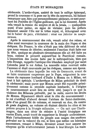 cérémonie. L'archevêque, assisté de tout le collège épiscopal,
   prend la couronne et la pose sur la tête du souverain, lui faisant
   remarquer que, bien que personnellement pécheurs, ce sont pour-
   t a n t les Pontifes de l'Église gallicane, qui la lui donnent. Après
   cela venait la remise du sceptre et de la ferula, — quelquefois
   aussi d'une palme, en signe de victoire; puis les prélats
   faisaient asseoir l'élu sur le trône royal, et, échangeant avec
   lui.le baiser de paix, s'écriaient : vivat rex féliciter in sempi-
   temum.
       Après le couronnement des rois, venait celui des reines, et
  elles aussi recevaient la couronne de la main des Papes et des
  évêques. En France, le rite n'était pas très différent de celui
  que nous venons de décrire; seulement l'onction était faite sur
  la tête, quoique en plusieurs circonstances elle ait été faite au
  bras, comme le prescrit aujourd'hui le Pontifical romain.
  L'imposition des mains faite par le métropolitain, bien que
  très étrange, rappelle l'antique rite irlandais employé par saint
  Colomba pour le roi Aidan. La nouvelle reine recevait enfin
 l'anneau et était couronnée par les évêques, comme son époux.
      La cérémonie dans laquelle les rois de Germanie, avant de
  se faire couronner empereurs par le Pape, ceignaient la cou-
 ronne du royaume lombard d'Italie à Monza ou à Milan, est
 t o u t à fait spéciale. L'archevêque de Milan présidait de droit
 la cérémonie; mais parce que Monza avait été regardée primi-
 tivement comme la seconde capitale lombarde, à l'origine
 le couronnement avait lieu en cette cité, jusqu'à ce que la
violence des Milanais prévalût, p a r la suite, contre les droits
de Monza. Ripamonti décrit ainsi le rite d u couronnement :
le roi s'arrêtait d'abord devant l'atrium de Saint-Ambroise,
près d'un grand fût de colonne, et recevait en don, du comte
de gente Angleria, u n volume où étaient décrits les rites et les
prières propres à la liturgie milanaise. — On sait que Charle-
magne, dans son désir de réduire à l'unité liturgique ses
vastes É t a t s , avait t e n t é de supprimer la liturgie ambrosienne.
Mais l'attachement fidèle du peuple a u x usages des ancêtres
prévalut sur la volonté d u roi, si bien que même ses lointains
successeurs, venant à Milan, devaient a v a n t tout assurer les
citoyens qu'ils n ' a t t e n t e r a i e n t jamais à leur liturgie. La main
 