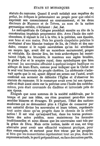 statuts du royaume. Quand il avait satisfait aux requêtes du
    prélat, les évêques le présentaient au peuple pour que celui-ci
   exprimât son consentement au couronnement, et les deux
    électeurs de Mayence et de Trêves, au nom de la nation
   germanique entière, s'écriaient : fiât, fiât.
       Le métropolitain de Cologne procédait ensuite au rite de la
   consécration impériale proprement dite. Avec l'huile des caté-
   chumènes, il oignait le roi à la tête, à la poitrine, aux épaules,
   aux bras et aux mains. Puis les grands chapelains palatins le
   revêtaient d'une blanche tunique de lin, de l'étole et des san-
   dales, comme si le regale sacerdotium qu'on lui attribuait
   au moyen âge, avait été un sacerdoce sacramentel, propre
  et véritable. E n dernier lieu, les trois archevêques lui remet-
  taient l'épée, les bracelets, le manteau aux aigles brodées,
  le globe d'or et le sceptre royal, dons symboliques que bien
  souvent les souverains offraient à quelque insigne basilique ou
  abbaye de leurs É t a t s , comme pour indiquer que le Christ est
  le seul vrai Souverain du peuple chrétien. La cérémonie s'ache-
  vait après que le roi, a y a n t déposé ses armes sur l'autel, avait
  confirmé son serment de défendre l'Église et d'observer les
 s t a t u t s du royaume. Si le monarque avait avec lui son épouse,
 celle-ci était aussi ointe sur la poitrine avec l'huile des catéchu-
 mènes, puis était couronnée du diadème et intronisée près de
 son époux.
     Éloignés que nous sommes de la société médiévale, par le
 temps et par nos idées, ces rites pourront peut-être nous
 sembler bizarres et étranges. E t pourtant, l'état des nations
modernes qui ne demandent plus à l'Église de consacrer par
 son autorité divine les souverains et leurs trônes, représente
 tout autre chose q u ' u n progrès dans le chemin de la civili-
sation ! Il est vrai qu'aujourd'hui, dans les textes protoco-
laires des actes publics, nous maintenons les formules
traditionnelles et nous disons que les souverains sont tels par
la grâce de Dieu. Mais cette notion, isolée et nue, est trop
abstraite pour avoir une efficacité vraiment pratique, pour
être remarquée, et surtout pour être vécue par les peuples,
si bien que les monarchistes représentent tout au plus, dans les
royaumes actuels, le parti prépondérant, en face des autres partis,
 