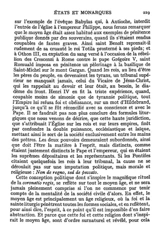 sur l'exemple de l'évêque Babylas qui, à Antioche, interdit
   l'entrée de l'église à l'empereur Philippe, nous ferons remarquer
   que le moyen âge était assez habitué aux exemples de pénitence
   publique donnés par des souverains, quand ils s'étaient rendus
   coupables de fautes graves. Ainsi saint Benoît reprenait-il
  rudement de sa cruauté le roi Totila prosterné à ses pieds; et
   à Othon I I I , en expiation du sang versé à l'occasion de la rébel-
  lion des Crescenzi à Rome contre le pape Grégoire V, saint
  Romuald imposa en pénitence un pèlerinage à la basilique de
  Saint-Michel sur le m o n t Gargan. Quand les rois, au lieu d'être
  les pères du peuple, en devenaient les tyrans, un tribunal supé-
  rieur ne manquait jamais, celui du Vicaire de Jésus-Christ,
  qui les rappelait a u devoir et leur ôtait, au besoin, le dia-
  dème du front. Henri IV en fit la triste expérience, quand,
 coupable moins de simonie que de tyrannie politique, tout
 l'Empire lui refusa foi et obéissance, sur un mot d'Hildebrand,
 jusqu'à ce qu'il se fût réconcilié avec sa conscience et avec le
 Pape. Il ne faudrait pas non plus conclure des formules litur-
 giques que nous venons de décrire, que cette haute juridiction,
 que s'attribuait l'Église sur les rois et sur leurs empires, finît
 par confondre la double puissance, ecclésiastique et laïque,
m e t t a n t ainsi le sort de la société exclusivement entre les mains
des prêtres. Les deux pouvoirs demeuraient subordonnés, ainsi
que doit l'être la matière à l'esprit, mais distincts, comme
étaient justement distincts le Pape et l'empereur, qui en étaient
les suprêmes dépositaires et les représentants. Si les Pontifes
citaient quelquefois les rois à leur tribunal, la cause ne se
déroulait pas sur une imputation politique, mais morale et
religieuse : Non de regno, sed de peccato.
   Cette conception politique dont s'inspire le magnifique rituel
 de la coronatio régis, se reflète sur t o u t le moyen âge, et ne sera
jamais pleinement comprise si l'on ne commence par tenir
compte de la mentalité de la société civile d'alors. E n effet, le
moyen âge est principalement un âge religieux, où la foi et l a
sainte liturgie pénètrent toutes les formes sociales, et en reflètent,
pour ainsi dire, l'esprit, à ce point qu'il est impossible d'en faire
abstraction. E t parce que cette foi et cette religion dont s'inspi-
rait le moyen âge, sont d'ordre surnaturel et révélé, pour cela
 